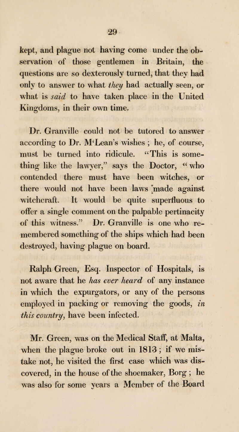 kept, and plague not having come under the ob¬ servation of those gentlemen in Britain, the questions are so dexterously turned, that they had only to answer to what they had actually seen, or what is said to have taken place in the United Kingdoms, in their own time. Dr. Granville could not be tutored to answer according to Dr. M‘Lean’s wishes ; he, of course, must be turned into ridicule. “This is some¬ thing like the lawyer,” says the Doctor, “ who contended there must have been witches, or there would not have been laws made against witchcraft. It would be quite superfluous to offer a single comment on the palpable pertinacity of this witness.” Dr. Granville is one who re¬ membered something of the ships which had been destroyed, having plague on board. Ralph Green, Esq. Inspector of Hospitals, is not aware that he has ever heard of any instance in which the expurgators, or any of the persons employed in packing or removing the goods, in this country, have been infected. Mr. Green, was on the Medical Staff, at Malta, when the plague broke out in 1813; if we mis¬ take not, he visited the first case which was dis¬ covered, in the house of the shoemaker, Borg; he was also for some years a Member of the Board