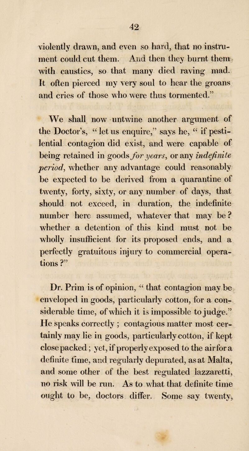 violently drawn, and even so hard, that no instru¬ ment could cut them. And then they burnt them with caustics, so that many died raving mad. It often pierced my very soul to hear the groans and cries of those who were thus tormented.” We shall now untwine another argument of the Doctor’s, “ let us enquire,” says he, ct if pesti¬ lential contagion did exist, and were capable of being retained in goods for years, or any indefinite period, whether any advantage could reasonably be expected to be derived from a quarantine of twenty, forty, sixty, or any number of days, that should not exceed, in duration, the indefinite number here assumed, whatever that may be ? whether a detention of this kind must not be wholly insufficient for its proposed ends, and a perfectly gratuitous injury to commercial opera¬ tions ?” Dr. Prim is of opinion, “ that contagion may be enveloped in goods, particularly cotton, for a con¬ siderable time, of which it is impossible to judge.” He speaks correctly ; contagious matter most cer¬ tainly may lie in goods, particularly cotton, if kept close packed; yet, if properly exposed to the air for a definite time, and regularly depurated, as at Malta, and some other of the best regulated lazzaretti, no risk will be run. As to what that definite time ought to be, doctors differ. Some say twenty,