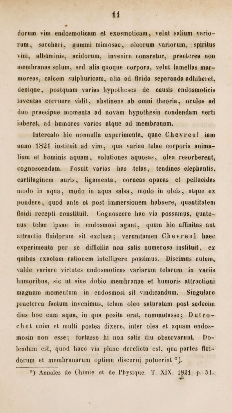 dorurn vim endosmoticam et exosmoticam, velut salium vario¬ rum, sacchari, gummi mimosae, oleorum variorum, spiritus vini, albCmiinis, acidorum, invenire conaretur, praeterea non membranas solum, sed alia quoque corpora, velut lamellas mar¬ moreas, calcem sulphuricam, alia ad fluida separanda adhiberet, denique, postquam varias hypotheses de causis endosmoticis inventas corruere vidit, abstinens ab omni theoria, oculos ad duo praecipue momenta ad novam hypothesin condendam verti iuberet, ad humores varios atque ad membranam. Intercalo hic nonnulla experimenta, quae Chevreul iam anno 1821 instituit ad vim, qua variae telae corporis anima¬ lium et hominis aquam, solutiones aquosas, olea resorberent, cognoscendam. Posuit varias has telas, tendines elephantis, cartilagiuem auris, ligamenta, corneas opacas et pellucidas modo in aqua, modo in aqua salsa, modo in oleis, atque ex pondere, quod ante et post immersionem habuere, quantitatem fluidi recepti constituit. Cognoscere hac via possumus, quate¬ nus telae ipsae in endosmosi agant, quum hic affinitas aut attractio fluidorum sit exclusa; verumtamen Chevreul haec experimenta per se difficilia non satis numerosa instituit, ex quibus exactam rationem intelligere possimus. Discimus autem, valde variare virtutes endosmoticas variarum telarum in variis humoribus, sic ut sine dubio membranae et humoris attractioni magnum momentum in endosmosi sit vindicandum. Singulare praeterea factum invenimus, telam oleo saturatam post sedecim dies hoc cum aqua, in qua posita erat, commutasse; D utro¬ che t enim et multi postea dixere, inter olea et aquam endos- mosin non esse; fortasse hi non satis diu observarunt. De¬ lendum est, quod haec via plane derelicta est, qua partes flui¬ dorum et membranarum optime discerni potuerint *).