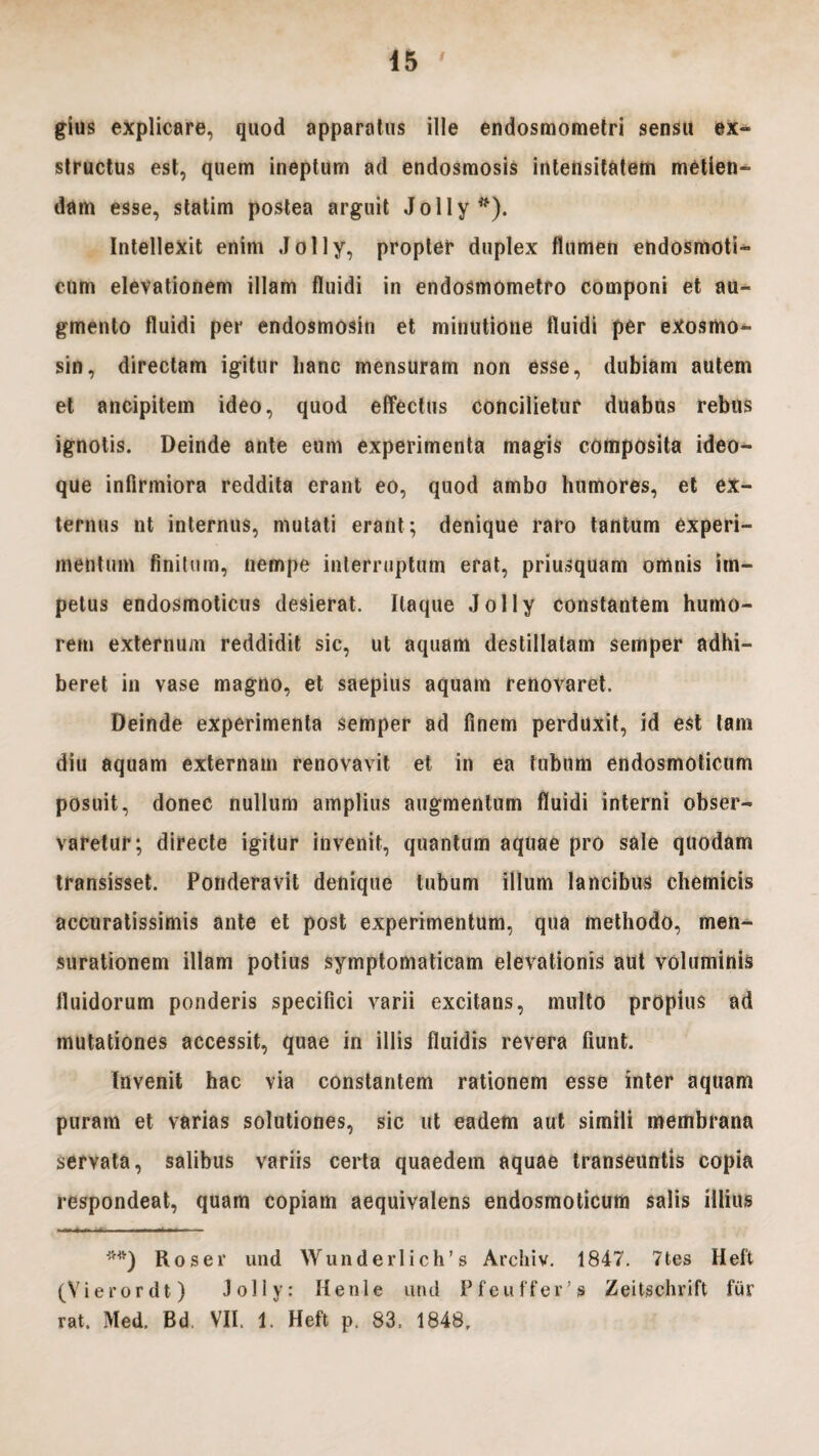 45 gius explicare, quod apparatus ille endosmometri sensu ex- structus est, quem ineptum ad endosmosis intensitatem metien¬ dam esse, statim postea arguit Jolly*). Intellexit enim J o 11 y, propter duplex flumen endosmoti- eum elevationem illam fluidi in endosmometro componi et au¬ gmento fluidi per endosmosin et minutione fluidi per exosmo- sin, directam igitur lianc mensuram non esse, dubiam autem et ancipitem ideo, quod effectus concilietur duabus rebus ignotis. Deinde ante eum experimenta magis composita ideo- que infirmiora reddita erant eo, quod ambo humores, et ex¬ ternus nt internus, mutati erant; denique raro tantum experi¬ mentum finitum, nempe interruptum erat, priusquam omnis im¬ petus endosmoticus desierat. Itaque Jolly constantem humo¬ rem externum reddidit sic, ut aquam destillatam semper adhi¬ beret in vase magno, et saepius aquam renovaret. Deinde experimenta semper ad finem perduxit, id est tam diu aquam externam renovavit et in ea tubum endosmoticum posuit, donec nullum amplius augmentum fluidi interni obser¬ varetur; directe igitur invenit, quantum aquae pro sale quodam transisset. Ponderavit denique tubum illum lancibus chemicis accuratissimis ante et post experimentum, qua methodo, men^- surationem illam potius symptomaticam elevationis aut voluminis fluidorum ponderis specifici varii excitans, multo propius ad mutationes accessit, quae in illis fluidis revera fiunt. Invenit hac via constantem rationem esse inter aquam puram et varias solutiones, sic ut eadem aut simili membrana servata, salibus variis certa quaedem aquae transeuntis copia respondeat, quam copiam aequivalens endosmoticum salis illius J,H') Rosei’ und Wunderlich’s Archiv. 1847. 7tes Heft (Vierordt) Jolly: Henle und Pfeuffer’» Zeitschrift fur