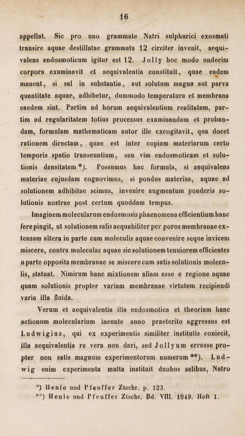 appellat. Sic nro uno grammate Natri sulphurici exosmati transire aquae destillatae grammata 12 circiter invenit, aequi- valens endosmoticum igitur est 12. Jolly hoc modo undecim corpora examinavit et aequivalentia constituit, quae eadem manent, si sal in substantia, aut solutum magna aut parva quantitate aquae, adhibetur, dummodo temperatura et membrana eaedem sint. Fartim ad horum aequivalentium realitatem, par- tim ad regularitatem totius processus examinandam et proban¬ dam, formulam mathematicam autor ille excogitavit, qua docet rationem directam, quae est inter copiam materiarum certo temporis spatio transeuntium, seu vim endosmoticam et solu¬ tionis densitatem *). Possumus hac formula, si aequivalens materiae cujusdam cognovimus, si pondus materiae, aquae ad solutionem adhibitae scimus, invenire augmentum ponderis so¬ lutionis nostrae post certum quoddam tempus. Imaginem molecularum endosmosis phaenomena efficientium hanc fere pingit, ut solutionem salis aequabiliter per poros membranae ex¬ tensam altera in parte cum moleculis aquae convenire seque invicem miscere, contra moleculas aquae sic solutionem tenuiorem efficientes n parte opposita membranae se miscere cum satis solutionis molecu¬ lis, statuat. Nimirum hanc mixtionem aliam esse e regione aquae quam solutionis propter variam membranae virtutem recipiendi varia illa fluida. Verum et aequivalentia illa endosmotica et theoriam hanc actionum molecularium ineunte anno praeterito aggressus est Ludwigius, qui ex experimentis similiter institutis coniecit, illa aequivalentia re vera non dari, sed Jollyum errasse pro¬ pter non satis magnum experimentorum numerum**). Lud- « wig enim experimenta multa instituit duobus salibus, Natro *) Henle und Pfeuffer Ztschr. p. 123. **) Henle und Pfeuffer Ztschr. Bd. VIII. 1849, Heft i.