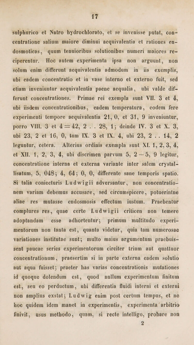 sulpliurico et Natro hydrochlorafo, et se invenisse putat, con¬ centratione salium maiore diminui aequivalentia et rationes en- dosmoticas, quum tenuioribus solutionibus numeri maiores re¬ ciperentur. Hoc autem experimenta ipsa non arguunt, non solum enim differunt aequivalentia admodum in iis exemplis, ubi eadem concentratio et in vase interno et externo fuit, sed etiam inveniuntur aequivalentia paene aequalia, ubi valde dif¬ ferunt concentrationes. Primae rei exempla sunt VII. 3 et 4, ubi iisdem concentrationibus, eadem temperatura, eodem fere experimenti tempore aequivalentia 21, 0, et 31, 9 inveniuntur, porro VIII. 3 et 4 = 42, 2 . . 28, 1; deinde IV. 3 et X. 3, ubi 23, 2 et 16, 0, tum IX. 3 et IX. 4, ubi 23, 2 . . 14, 2 leguntur, cetera. Alterius ordinis exempla sunt XI. 1,2, 3, 4, et XII. 1, 2, 3, 4, ubi discrimen parvum 5, 2 — 5, 9 legitur, concentratione interna et externa variante inter salem crystal- lisatum, 5, 048; 4, 64; 0, 0, differente sane temporis spatio. Si talia coniecturis Ludwigii adversantur, non concentratio¬ nem variam debemus accusare, sed circumspicere, potuerintne aliae res mutasse endosmosis effectum iustum. Praebentur complures res, quae certe Ludwigii criticen non temere adoptandam esse adhortentur; primum multitudo experi¬ mentorum non tanta est, quanta videtur, quia tam numerosae variationes institutae sunt; multo maius argumentum praebuis¬ sent paucae series experimentorum circiter trium aut quattuor concentrationum, praesertim si in parte externa eadem solutio aut aqua fuisset; praeter has varias concentrationis mutationes id quoque dolendum est, quod nullum experimentum finitum est, seu eo perductum, ubi differentia fluidi interni et externi non amplius exstat; Ludwig enim post certum tempus, et ne hoc quidem idem manet in experimentis, experimenta arbitrio finivit, usus methodo, quam, si recte intelligo, probare non 2