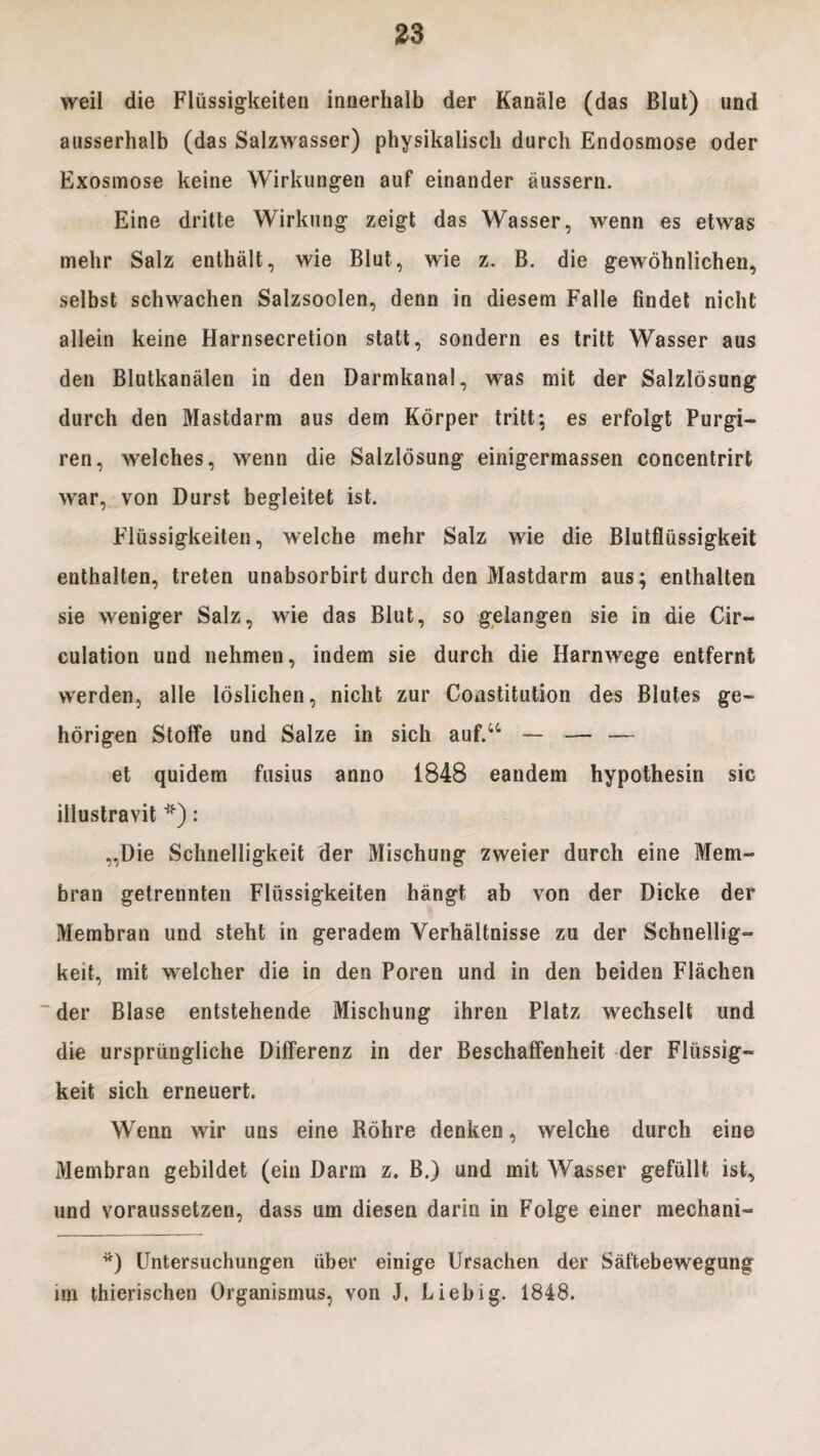 weil die Fliissigkeiten innerhalb der Kanale (das BIut) und ausserhalb (das Salzwasser) physikalisch durch Endosmose oder Exosmose keine Wirkungen auf einander aussern. Eine dritte Wirkung zeigt das Wasser, wenn es etwas mehr Salz enthalt, wie BIut, wie z. B. die gewohnlichen, selbst schwachen Salzsoolen, denn in diesem Falle findet nicht allein keine Harnsecretion statt, sondern es tritt Wasser aus den Blutkanalen in den Darmkanal, was mit der Salzlosung durch den Mastdarm aus dem Korper tritt; es erfolgt Purgi- ren, welches, wenn die Salzlosung einigermassen concentrirt war, von Durst begleitet ist. Fliissigkeiten, welche mehr Salz wie die Blutfliissigkeit enthalten, treten unabsorbirt durch den Mastdarm aus; enthalten sie weniger Salz, wie das BIut, so gelangen sie in die Cir- culation und nehmen, indem sie durch die Harnwege entfernt werden, alie loslichen, nicht zur Coastitution des Blules ge~ horigen Stolfe und Salze in sich auf.“ — — — et quidem fusius anno 1848 eandem hypothesin sic illustravit *): „Die Schnelligkeit der Mischung zweier durch eine Mem- bran getrennten Fliissigkeiten hangt ab von der Dicke der Membran und steht in geradem Verhaltnisse zu der Schnellig» keit, mit welcher die in den Poren und in den beiden Flachen der Blase entstehende Mischung ihren Platz wechselt und die urspriingliche Differenz in der Beschaffenheit der Fliissig- keit sich erneuert. Wenn wir uns eine Rohre denken, welche durch eine Membran gebildet (ein Darm z. B.) und mit Wasser gefullt ist, und voraussetzen, dass um diesen darin in Folge einer mechani- *) Untersuchungen iiber einige Ursachen der Saftebewegung im thierischen Organismus, von J, Liebig. 1848.