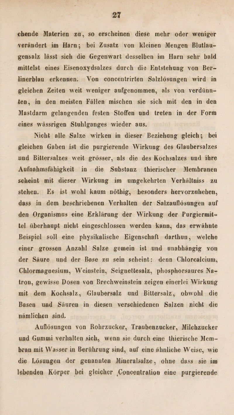 chende Materien zu, so erscheinen diese mehr oder weniger verandert im Harn; bei Zusatz von kleinen Mengen Blutlau- gensalz lasst sicli die Gegenwart desselben im Harn sehr bald mittelst eines Eisenoxydsalzes durch die Entstehung von Ber- linerblau erkennen. Von concentrirten Salzldsungen wird in gleicben Zeiten weit weniger aufgenommen, ais von verdiinn- ten, in den meisten Fallen mischen sie sich mit den in den Mastdarm gelangenden festen Stoffen und treten in der Form eines wassrigen Stuhlganges wieder aus. Nicht alie Salze wirken in dieser Beziehung gleich; bei gleichen Gaben ist die purgierende Wirkung des Glaubersalzes und Bittersalzes weit grosser, ais die des Kochsalzes und ihre Aufnahmsfahigkeit in die Substanz thierischer Membranen scheint mit dieser Wirkung im umgekehrten Verhaltniss zu steheu. Es ist wohl kaum nothig, besonders hervorzuheben, dass in dem beschriebenen Verhalten der Salzaufldsungen auf den Organismus eine Erklarung der Wirkung der Purgiermit- tel iiberhaupt nicht eingeschlossen werden kann, das erwahnte Beispiel soli eine physikalische Eigenschaft darthun, welche einer grossen Anzahl Salze gemein ist und unabhangig von der Saure und der Base zu sein scheint: denn Chlorcalcium, Chlormagnesium, Weinstein, Seignettesalz, phosphorsaures Na- tron, gewisse Dosen von Brechweinstein zeigen einerlei Wirkung mit dem Kochsalz, Glaubersalz und Bittersalz, obwohl die Basen und Sauren in diesen verschiedenen Salzen nicht die namlicben sind. Auflosungen von Rohrzucker, Traubenzucker, Milchzucker und Gummi verhalten sich, wenn sie durch eine thierische Mem- bran mit Wasser in Beriihrung sind, auf eine ahnliche Weise, wie die Losungen der genannten Miueralsalze, ohne dass sie im lebenden Korper bei gleicher ^oncentration eine purgierende
