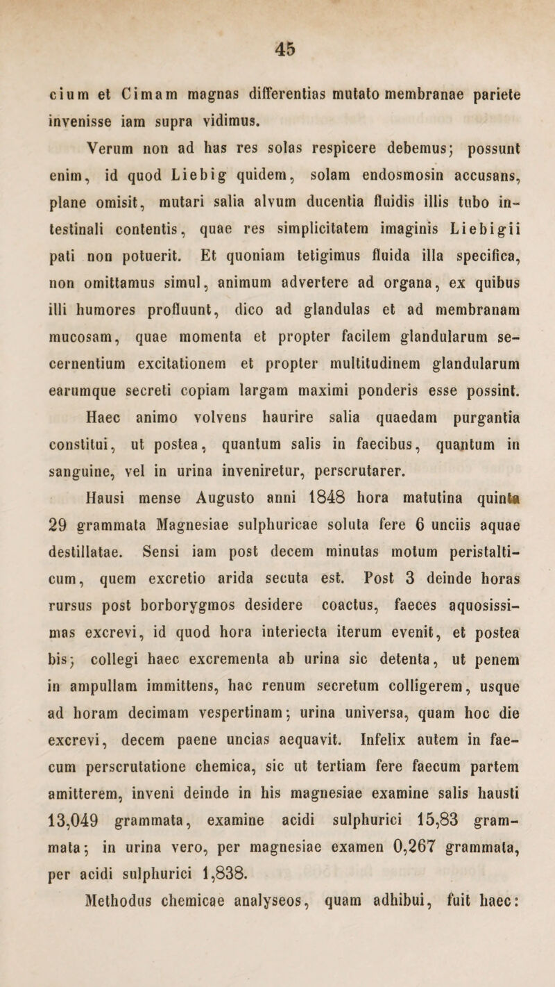 cium et Cimam magnas differentias mutato membranae pariete invenisse iam supra vidimus. Verum non ad has res solas respicere debemus; possunt enim, id quod Liebig quidem, solam endosmosin accusans, plane omisit, mutari salia alvum ducentia fluidis illis tubo in¬ testinali contentis, quae res simplicitatem imaginis Li e bigi i pati non potuerit. Et quoniam tetigimus fluida illa specifica, non omittamus simul, animum advertere ad organa, ex quibus illi humores profluunt, dico ad glandulas et ad membranam mucosam, quae momenta et propter facilem glandularum se¬ cernentium excitationem et propter multitudinem glandularum earumque secreti copiam largam maximi ponderis esse possint. Haec animo volvens haurire salia quaedam purgantia constitui, ut postea, quantum salis in faecibus, quantum in sanguine, vel in urina inveniretur, perscrutarer. Hausi mense Augusto anni 1848 hora matutina quinta 29 grammala Magnesiae sulphuricae soluta fere 6 unciis aquae destillatae. Sensi iam post decem minutas motum peristalti- cum, quem excretio arida secuta est. Post 3 deinde horas rursus post borborygmos desidere coactus, faeces aquosissi¬ mas excrevi, id quod hora interiecta iterum evenit, et postea bis; collegi haec excrementa ab urina sic detenta, ut penem in ampullam immittens, hac renum secretum colligerem, usque ad horam decimam vespertinam; urina universa, quam hoc die excrevi, decem paene uncias aequavit. Infelix autem in fae¬ cum perscrutatione chemica, sic ut tertiam fere faecum partem amitterem, inveni deinde in his magnesiae examine salis hausti 13,049 grammata, examine acidi sulphurici 15,83 gram¬ mata; in urina vero, per magnesiae examen 0,267 grammata, per acidi sulphurici 1,838. Methodus chemicae analyseos, quam adhibui, fuit haec: