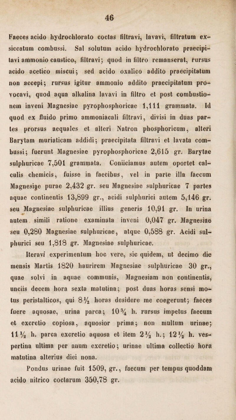 Faeces acido hydrochlorato coctas filtravi, lavavi, filtratum ex¬ siccatum combussi. Sal solutum acido hydrochlorato praecipi¬ tavi ammonio caustico, filtravi; quod in filtro remanserat, rursus acido acetico miscui) sed acido oxalico addito praecipitatum non accepi; rursus igitur ammonio addito praecipitatum pro¬ vocavi, quod aqua alkalina lavavi in filtro et post combustio¬ nem inveni Magnesiae pyrophosphoricae 1,111 grammata. Id quod ex fluido primo ammoniacali filtravi, divisi in duas par¬ tes prorsus aequales et alteri Natron phosphoricum, alteri Barytam muriaticam addidi; praecipitata filtravi et lavata com¬ bussi; fuerunt Magnesiae pyrophosphoricae 2,615 gr. Barytae sulphuricae 7,501 grammata. Coniiciamus autem oportet cal¬ culis chemicis, fuisse in faecibus, vel in parte illa faecum Magnesige purae 2,432 gr. seu Magnesiae sulphuricae 7 partes aquae continentis 13,899 gr., acidi sulphurici autem 5,146 gr. seu Magnesiae sulphuricae illius generis 10,91 gr. In urina autem simili ratione examinata inveni 0,047 gr. Magnesiae seu 0,280 Magnesiae sulphuricae, atque 0,588 gr. Acidi sul¬ phurici seu 1,818 gr. Magnesiae sulphuricae. Iteravi experimentum hoc vere, sic quidem, ut decimo die mensis Martis 1820 haurirem Magnesiae sulphuricae 30 gr., quae solvi in aquae communis, Magnesiam non continentis, unciis decem hora sexta matutina; post duas horas sensi mo¬ tus peristalticos, qui 8% horas desidere me coegerunt) faeces fuere aquosae, urina parca; 10% h. rursus impetus faecum et excretio copiosa, aquosior prima; non multum urinae) 11% h. parca excretio aquosa et item 2% h.; 12% h. ves¬ pertina ultima per anum excretio; urinae ultima collectio hora matutina alterius diei nona. Pondus urinae fuit 1509, gr., faecum per tempus quoddam acido nitrico coctarum 350,78 gr.