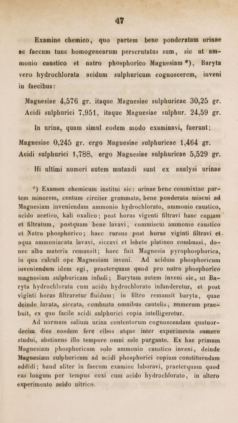 Examine chemico, quo partem bene ponderatam urinae ac faecum tunc homogenearum perscrutatus sum, sic ut am- monio caustico et natro phosphorico Magnesiam*), Baryta vero hydrochlorata acidum sulphuricum cognoscerem, inveni in faecibus: Magnesiae 4,576 gr. itaque Magnesiae sulphuricae 30,25 gr. ✓ Acidi sulphurici 7,951, itaque Magnesiae sulphur. 24,59 gr. In urina, quam simul eodem modo examinavi, fuerunt: Magnesiae 0,245 gr. ergo Magnesiae sulphuricae 1,464 gr. Acidi sulphurici 1,788, ergo Magnesiae sulphuricae 5,529 gr. Hi ultimi numeri autem mutandi sunt ex analysi urinae *) Examen chemicum institui sic: urinae bene commixtae par¬ tem minorem, centum circiter grammata, bene ponderata miscui ad Magnesiam inveniendam ammonio hydrochlorato, ammonio caustico, acido acetico, kali oxalico; post horas vigenti filtravi hanc copiam et filtratum, postquam bene lavavi, commiscui ammonio caustico et Natro phosphorico; haec rursus post horas viginti filtravi et aqua ammoniacata lavavi, siccavi et lebete platineo combussi, do¬ nec alba materia remansit; haec fuit Magnesia pyrophosphorica, in qua calculi ope Magnesiam inveni. Ad acidum phosphoricum inveniendum idem egi, praeterquam quod pro natro phosphorico inagnesiam sulphuricam infudi; Barytam autem inveni sic, ut Ba¬ ryta hydrochlorata cum acido hydrochlorato infunderetur, et post viginti horas filtraretur fluidum; in filtro remansit baryta, quae deinde lavata, siccata, combusta omnibus cautelis, numerum prae¬ buit, ex quo facile acidi sulphurici copia intelligeretur. Ad normam salium urina contentorum cognoscendam quatuor- decim dies eosdem fere cibos atque inter experimenta sumere studui, abstinens illo tempore omni sale purgante. Ex hac primum Magnesiam phosphoricam solo ammonio caustico inveni, deinde Magnesiam sulphuricam ad acidi phosphorici copiam constituendam addidi; haud aliter in faecum examine laboravi, praeterquam quod eas longum per tempus coxi cum acido hydrochlorato, in altero experimento acido nitrico.