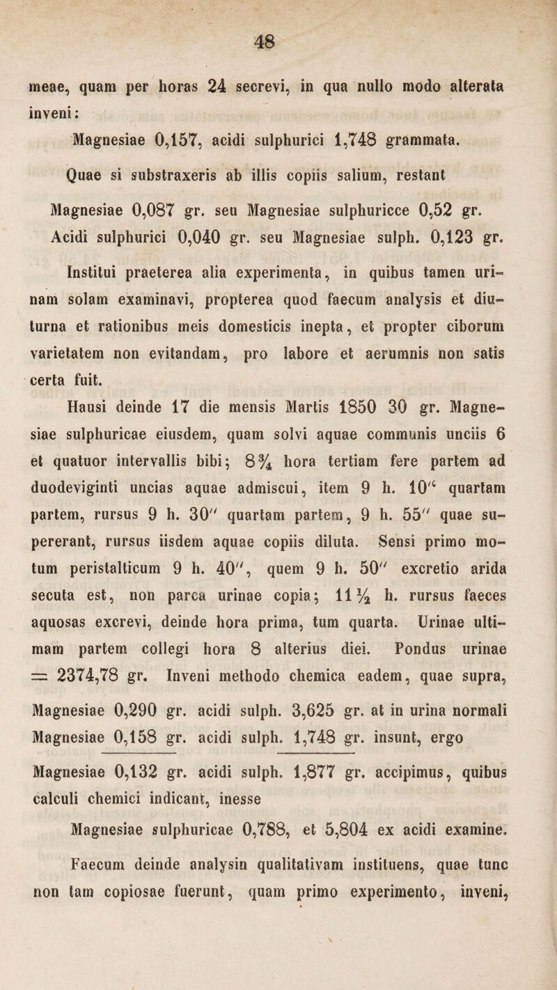 meae, quam per horas 24 secrevi, in qua nullo modo alterata inveni: Magnesiae 0,157, acidi sulphurici 1,748 grammata. Quae si substraxeris ab illis copiis salium, restant Magnesiae 0,087 gr. seu Magnesiae sulphuricce 0,52 gr. Acidi sulphurici 0,040 gr. seu Magnesiae sulph. 0,123 gr. Institui praeterea alia experimenta, in quibus tamen uri- nam solam examinavi, propterea quod faecum analysis et diu¬ turna et rationibus meis domesticis inepta, et propter ciborum varietatem non evitandam, pro labore et aerumnis non satis certa fuit. Hausi deinde 17 die mensis Martis 1850 30 gr. Magne¬ siae sulphuricae eiusdem, quam solvi aquae communis unciis 6 et quatuor intervallis bibi; 8% hora tertiam fere partem ad duodeviginti uncias aquae admiscui, item 9 h. 10'4 quartam partem, rursus 9 h. 30 quartam partem, 9 h. 55 quae su¬ pererant, rursus iisdem aquae copiis diluta. Sensi primo mo¬ tum peristalticum 9 h. 40, quem 9 h. 50 excretio arida secuta est, non parca urinae copia; 11% h. rursus faeces aquosas excrevi, deinde hora prima, tum quarta. Urinae ulti¬ mam partem collegi hora 8 alterius diei. Pondus urinae = 2374,78 gr. Inveni methodo chemica eadem, quae supra, Magnesiae 0,290 gr. acidi sulph. 3,625 gr. at in urina normali Magnesiae 0,158 gr. acidi sulph. 1,748 gr. insunt, ergo Magnesiae 0,132 gr. acidi sulph. 1,877 gr. accipimus, quibus calculi chemici indicant, inesse Magnesiae sulphuricae 0,788, et 5,804 ex acidi examine. Faecum deinde analysin qualitativam instituens, quae tunc non tam copiosae fuerunt, quam primo experimento, inveni,