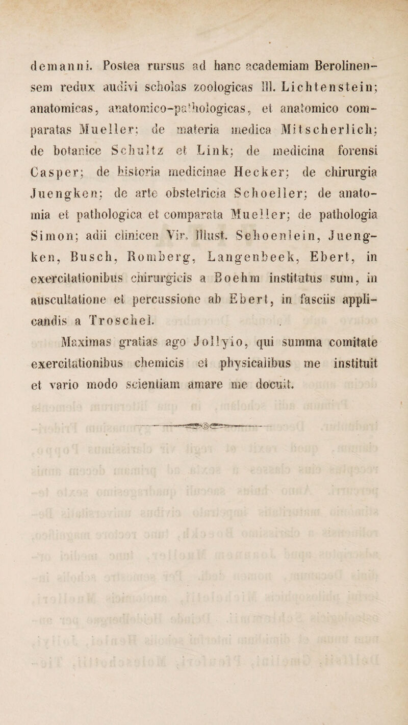 dem anni. Postea rursus ad hanc academiam Berolinen- sem redux audivi scholas zoologicas 111. Lichtenstein; anatomicas, anatomico-pafhologicas, et anatomico com¬ paratas Mu e lier; de materia medica Mitscherlicli: de botanice Schultz et Link; de medicina forensi C as per; de historia medicinae Hecker; de chirurgia Juengken; de arte obstetricia Schoeller; de anato- mia et pathologica et comparata Mueller; de pathoiogia Simon; adii clinicen Vir, lllust. Sehoenlein, Jueng¬ ken, Busch, Romberg, Langenbeek, Ebert, in exercitationibus chirurgicis a Boehm institutus sum, in auscultatione et percussione ab Ebert, in fasciis appli¬ candis a Troschel. Maximas gratias ago Jollyio, qui summa comitate exercitationibus chemicis ei physicalibus me instituit et vario modo scientiam amare me docuit.