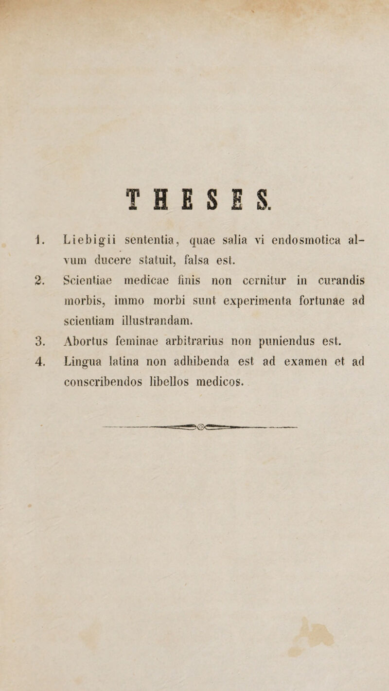THESES. 1. Liebigii sententia, qnae salia vi endosmotica al¬ vum ducere statuit, falsa est. 2. Scientiae medicae finis non cernitur in curandis morbis, immo morbi sunt experimenta fortunae ad scientiam illustrandam. 3. Abortus feminae arbitrarius non puniendus est. 4. Lingua latina non adhibenda est ad examen et ad conscribendos libellos medicos.