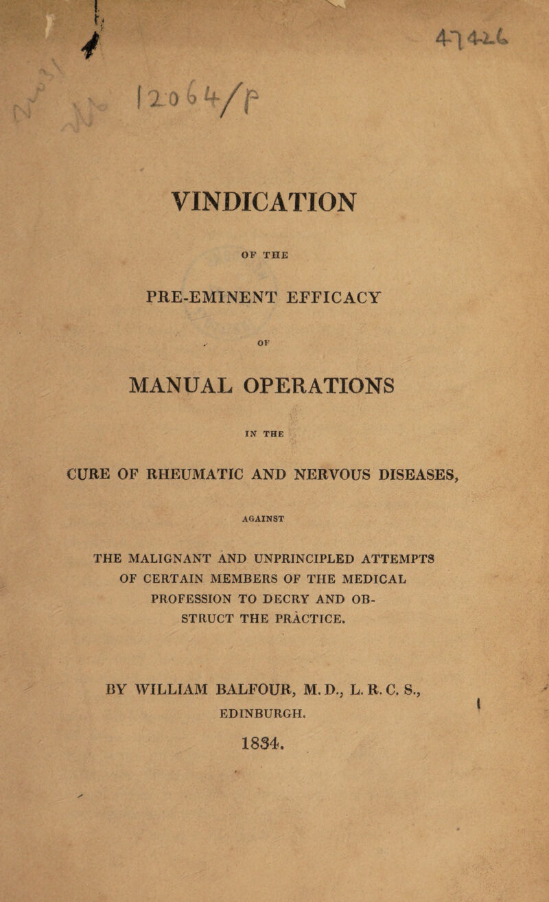 4-14-2.4 (2 0 VINDICATION OF THE PRE-EMINENT EFFICACY MANUAL OPERATIONS IN THE CUBE OF RHEUMATIC AND NERVOUS DISEASES, AGAINST THE MALIGNANT AND UNPRINCIPLED ATTEMPTS OF CERTAIN MEMBERS OF THE MEDICAL PROFESSION TO DECRY AND OB¬ STRUCT THE PRACTICE. BY WILLIAM BALFOUR, M. D., L, R. C. S., EDINBURGH. 1834.