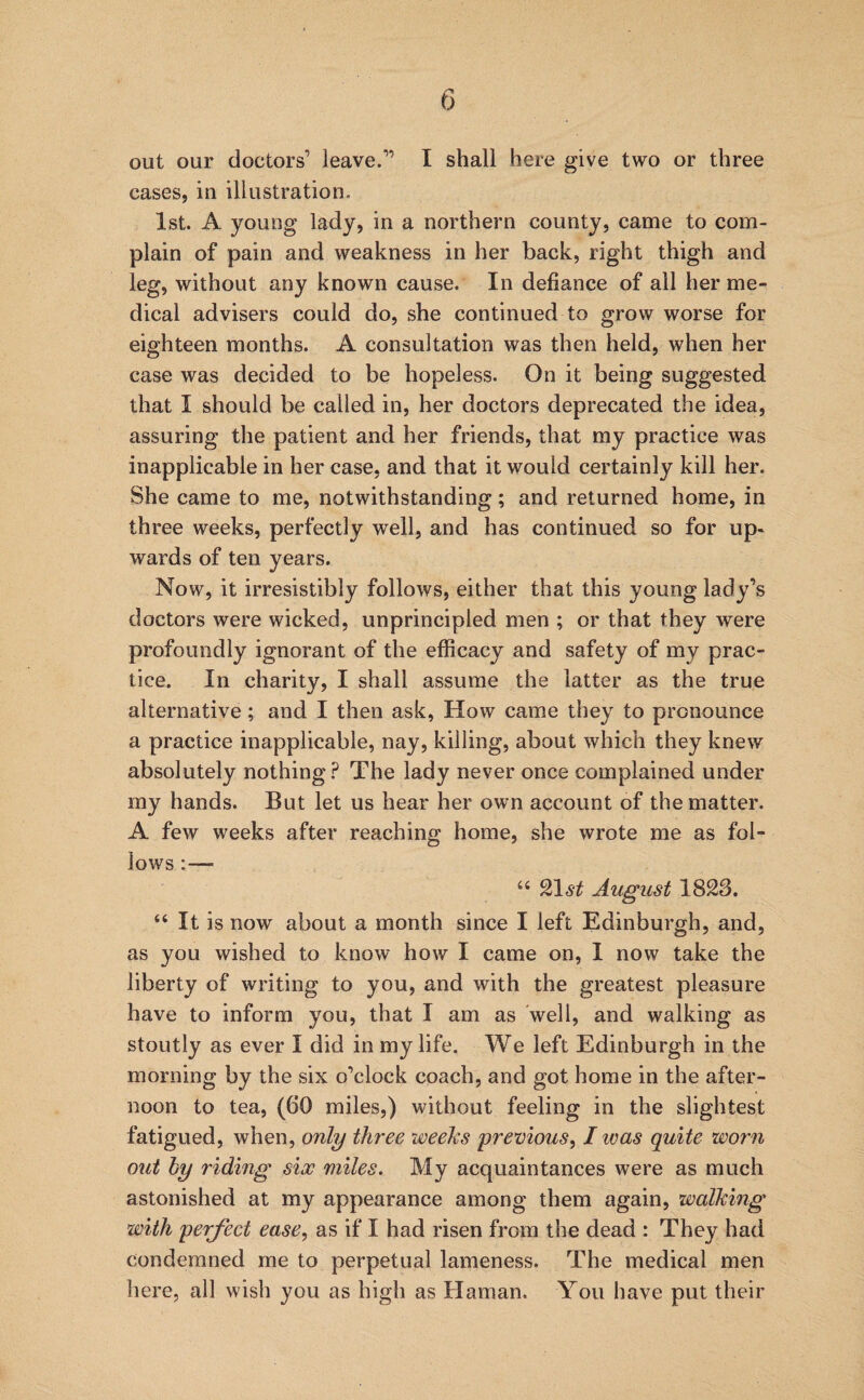 out our doctors’ leave.” I shall here give two or three cases, in illustration. 1st. A young lady, in a northern county, came to com¬ plain of pain and weakness in her back, right thigh and leg, without any known cause. In defiance of all her me¬ dical advisers could do, she continued to grow worse for eighteen months. A consultation was then held, when her case was decided to be hopeless. On it being suggested that I should be called in, her doctors deprecated the idea, assuring the patient and her friends, that my practice was inapplicable in her case, and that it would certainly kill her. She came to me, notwithstanding; and returned home, in three weeks, perfectly well, and has continued so for up¬ wards of ten years. Now, it irresistibly follows, either that this young lady’s doctors were wicked, unprincipled men ; or that they were profoundly ignorant of the efficacy and safety of my prac¬ tice. In charity, I shall assume the latter as the true alternative; and I then ask, How came they to pronounce a practice inapplicable, nay, killing, about which they knew absolutely nothingThe lady never once complained under my hands. But let us hear her own account of the matter. A few weeks after reaching home, she wrote me as fol¬ lows :— “ 9^\st August 1823. “ It is now about a month since I left Edinburgh, and, as you wished to know how I came on, I now take the liberty of writing to you, and with the greatest pleasure have to inform you, that I am as 'well, and walking as stoutly as ever I did in my life. We left Edinburgh in the morning by the six o’clock coach, and got home in the after¬ noon to tea, (60 miles,) without feeling in the slightest fatigued, when, only three weeks previous^ I was quite worn out hy riding six miles. My acquaintances were as much astonished at my appearance among them again, walking with perfect ease., as if I had risen from the dead : They had condemned me to perpetual lameness. The medical men here, all wish you as high as Hainan. You have put their