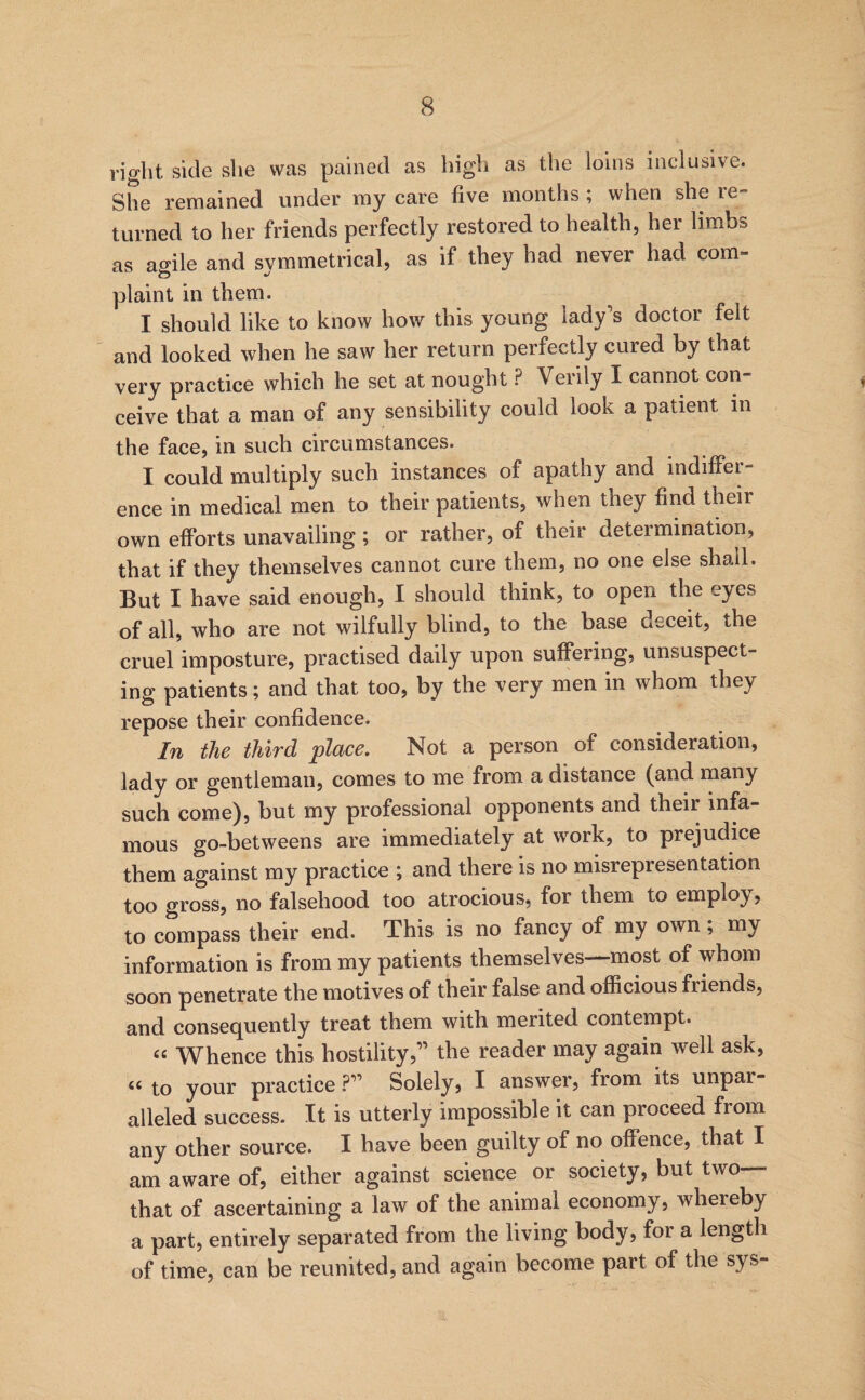 right side she was pained as high as the loins inclusive. She remained under my care five months; when she re¬ turned to her friends perfectly restored to health, her limbs as affile and svmmetrical, as if they had never had com- O plaint in them. I should like to know how this young lady’s doctor felt and looked when he saw her return perfectly cured by that very practice which he set at nought ? Verily I cannot con- ^ ceive that a man of any sensibility could look a patient in the face, in such circumstances. I could multiply such instances of apathy and indiffer¬ ence in medical men to their patients, when they find their own efforts unavailing ; or rather, of their determination, that if they themselves cannot cure them, no one else shall. But I have said enough, I should think, to open the eyes of all, who are not wilfully blind, to the base deceit, the cruel imposture, practised daily upon suffering, unsuspect¬ ing patients; and that too, by the very men in whom they repose their confidence. In the third place. Not a person of consideration, lady or gentleman, comes to me from a distance (^and many such come), but my professional opponents and their infa¬ mous go-betweens are immediately at work, to prejudice them against my practice ; and there is no misrepresentation too gross, no falsehood too atrocious, for them to employ, to compass their end. This is no fancy of my own; my information is from my patients themselves—most of whom soon penetrate the motives of their false and officious friends, and consequently treat them with merited contempt. «« Whence this hostility,” the reader may again well ask, ‘‘to your practice ?” Solely, I answer, from its unpar¬ alleled success. It is utterly impossible it can proceed from any other source. I have been guilty of no offence, that I am aware of, either against science or society, but two that of ascertaining a law of the animal economy, whereby a part, entirely separated from the living body, for a length of time, can be reunited, and again become part of the sys-