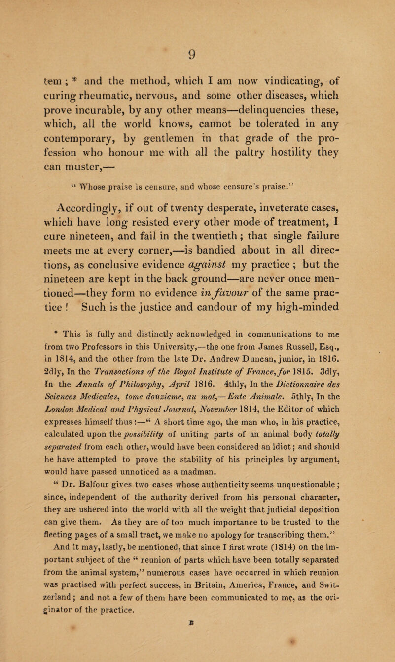 ; * and the method, which I am now vindicating, of curing rheumatic, nervous, and some other diseases, which prove incurable, by any other means—delinquencies these, which, all the world knows, cannot be tolerated in any contemporary, by gentlemen in that grade of the pro¬ fession who honour me with all the paltry hostility they can muster,— “ tVhose praise is censure, and whose censure’s praise.” Accordingly, if out of twenty desperate, inveterate cases, which have long resisted every other mode of treatment, I cure nineteen, and fail in the twentieth; that single failure meets me at every corner,—is bandied about in all direc¬ tions, as conclusive evidence against my practice ; but the nineteen are kept in the back ground—are never once men¬ tioned—they form no evidence in favour of the same prac¬ tice ! Such is the justice and candour of my high-minded * This is fully and distinctly acknowledged in communications to me from two Professors in this University,—the one from James Russell, Esq., in 1814, and the other from the late Dr. Andrew Duncan, junior, in 1816. 2dly, In the Transactions of the Royal Institute of France^ for 1815. 3dly, In the Annals of Philosophy, April 1816. Dictionnaire des Sciences Medicales, tome doUzieme, au mot,— Ente Animate. 5thly, In the London Medical and Physical Journal, November 1814, the Editor of which expresses himself thus :—“ A short time ago, the man who, in his practice, calculated upon the of uniting parts of an animal totally separated from each other, would have been considered an idiot; and should he have attempted to prove the stability of his principles by argument, would have passed unnoticed as a madman. “ Dr. Balfour gives two cases whose authenticity seems unquestionable ; since, independent of the authority derived from his personal character, they are ushered into the world with all the weight that judicial deposition can give them. As they are of too much importance to be trusted to the fleeting pages of a small tract, we make no apology for transcribing them.” And it may, lastly, be mentioned, that since I flrst wrote (1814) on the im¬ portant subject of the “ reunion of parts which have been totally separated from the animal system,” numerous cases have occurred in which reunion was practised with perfect success, in Britain, America, France, and Swit¬ zerland ; and not a few of them have been communicated to me, as the ori¬ ginator of the practice. £