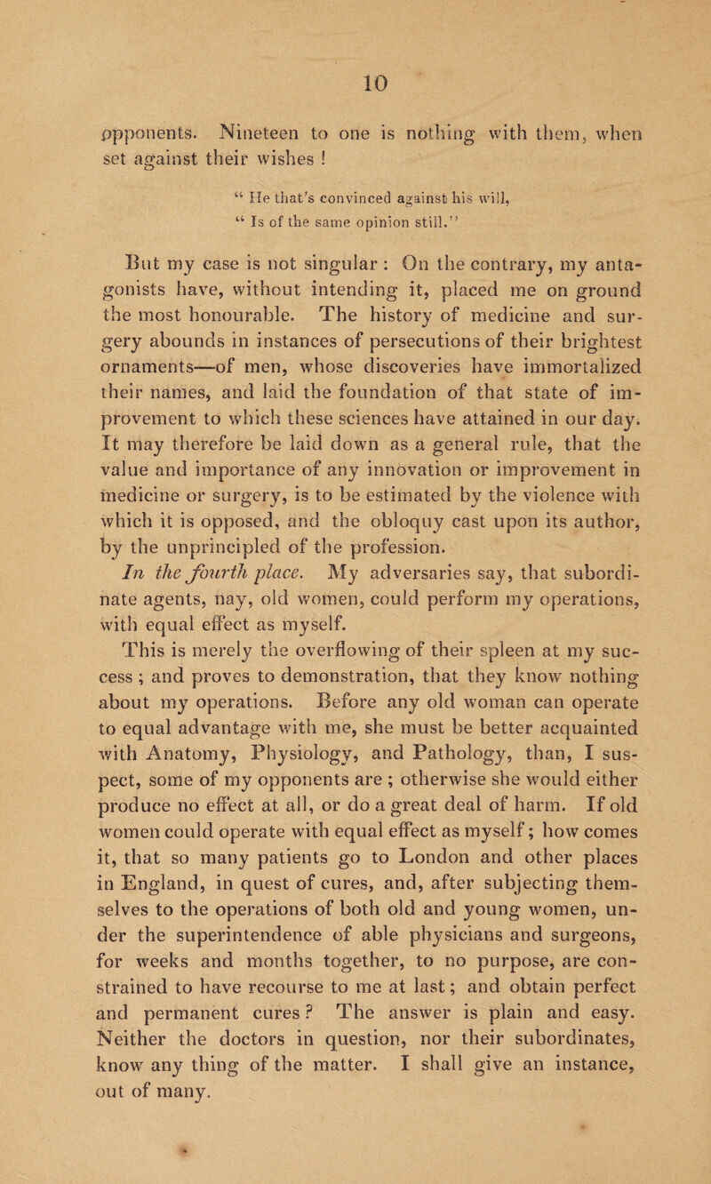 opponents. Nineteen to one is nothing with them, when set against their wishes ! “ lie that’s convinced against his will, “ Is of the same opinion still.” Blit my case is not singular : On the contrary, my anta¬ gonists have, without intending it, placed me on ground the most honourable. The history of medicine and sur¬ gery abounds in instances of persecutions of their brightest ornaments-—of men, whose discoveries have immortalized their names, and laid the foundation of that state of im¬ provement to which these sciences have attained in our day. It may therefore be laid down as a general rule, that the value and importance of any innovation or improvement in medicine or surgery, is to be estimated by the violence with which it is opposed, and the obloquy cast upon its author, by the unprincipled of the profession. In the fourth place. My adversaries say, that subordi¬ nate agents, nay, old v/omen, could perform my operations, with equal effect as myself. This is merely the overflowing of their spleen at my suc¬ cess ; and proves to demonstration, that they know nothing about my operations. Before any old woman can operate to equal advantage with me, she must be better acquainted Avith Anatomy, Physiology, and Pathology, than, I sus¬ pect, some of my opponents are ; otherwise she would either produce no effect at all, or do a great deal of harm. If old women could operate with equal effect as myself; how comes it, that so many patients go to London and other places in England, in quest of cures, and, after subjecting them¬ selves to the opej’ations of both old and young women, un¬ der the superintendence of able physicians and surgeons, for weeks and months together, to no purpose, are con¬ strained to have recourse to me at last; and obtain perfect and permanent cures ? The answer is plain and easy. Neither the doctors in question, nor their subordinates, knoAV any thing of the matter. I shall give an instance, out of many.