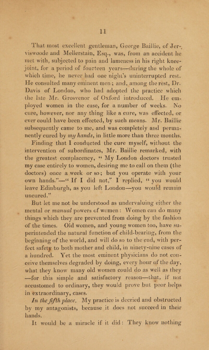 That most excellent gentleman, George Bailiie, of Jor- vlswoode and Mellerstain, Esq., was, from an accident he met with, subjected to pain and lameness in his right knee- joint, for a period of fourteen years—during the whole of which time, he never had one nighL’s uninterrupted rest. He consulted many eminent men ; and, among the rest, Dr. Davis of London, who had adopted the practice which the late Mr. Grosvenor of Oxford introduced. He em¬ ployed women in the case, for a number of weeks. No cure, however, nor any thing like a cure, was effected, or ever could have been effected, by such means. Mr. Bailiie subsequently came to me, and was completely and perma¬ nently cured by my hands, in little more than three months. Finding that I conducted the cure myself, without the intervention of subordinates, Mr. Bailiie remarked, with tlie greatest complacency, “ My London doctors trusted my case entirely to women, desiring me to call on them (the doctors) once a week or so; but you operate with your own hands.”—If I did not,” I replied, ‘‘ you would leave Edinburgh, as you left I..ondon—^you would remain uncured.” But let me not be understood as undervaluing either the mental or manual powers of women : Women can do many things which they are prevented from doing by the fashion of the times. Old women, and young women too, have su¬ perintended the natural function of child-bearing, from the beginning of the world, and will do so to the end, with per¬ fect safety to both mother and child, in ninety-nine cases of a hundred. Yet the most eminent physicians do not con¬ ceive themselves degraded by doing, every hour of the day, what they know many old women could do as well as they —for this simple and satisfactory reason—that, if not accustomed to ordinary, they would prove but poor helps in extraordinary, cases. In the fifth place. My practice is decried and obstructed by my antagonists, because it does not succeed in their hands. It would be a miracle if it did : They know nothing