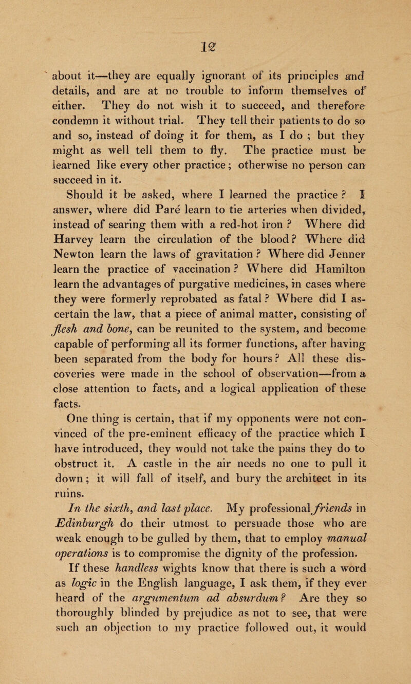 about it—they are equally ignorant of its principles and details, and are at no trouble to inform themselves of either. They do not wish it to succeed, and therefore condemn it without trial. They tell their patients to do so and so, instead of doing it for them, as I do ; but they might as well tell them to fly. The practice must be learned like every other practice; otherwise no person can succeed in it. Should it be asked, where I learned the practice ? I answer, where did Pare learn to tie arteries when divided, instead of searing them with a red-hot iron ? Where did Harvey learn the circulation of the blood? Where did Newton learn the laws of gravitation ? Where did Jenner learn the practice of vaccination ? Where did Hamilton learn the advantages of purgative medicines, in cases where they were formerly reprobated as fatal ? Where did I as¬ certain the law, that a piece of animal matter, consisting of Jlesh and hone, can be reunited to the system, and become capable of performing all its former functions, after having been separated from the body for hours ? All these dis¬ coveries were made in the school of observation—from a close attention to facts, and a logical application of these facts. One thing is certain, that if my opponents were not con¬ vinced of the pre-eminent efficacy of the practice which I have introduced, they would not take the pains they do to obstruct it. A castle in the air needs no one to pull it down; it will fall of itself, and bury the architect in its ruins. In the sixth, and last 'place. My professional friends in Edinburgh do their utmost to persuade those who are weak enough to be gulled by them, that to employ manual operations is to compromise the dignity of the profession. If these handless wights know that there is such a word as logic in the English language, I ask them, if they ever heard of the argumentum ad absurdum f Are they so thoroughly blinded by prejudice as not to see, that were such an objection to my practice followed out, it would