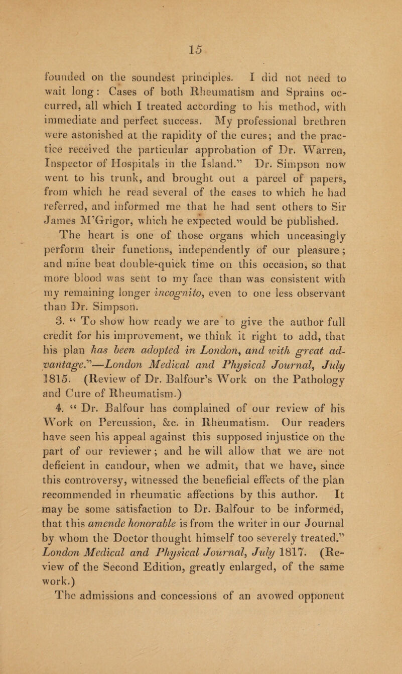 founded on the soundest principles. I did not need to wait long: Cases of both Rheumatism and Sprains oc¬ curred, all which I treated according to Ids method, with immediate and perfect success. My professional brethren were astonished at the rapidity of the cures; and the prac¬ tice received the particular approbation of Dr. Warren, Inspector of Hospitals in the Island.” Dr. Simpson now went to his trunk, and brought out a parcel of papers, from which he read several of the cases to which he had referred, and informed me that he had sent others to Sir James M^Grigor, which he expected would be published. The heart is one of those organs which unceasingly perform their functions, independently of our pleasure ; and mine beat double-quick time on this occasion, so that more blood was sent to my face than was consistent with my remaining longer incognito^ even to one less observant than Dr. Simpson. 3. “ To show how^ ready we are to give the author full credit for his improvement, we think it right to add, that liis plan has been adopted in London^ and with great ad¬ vantage.''''—LoJidon Medical and Physical Journal^ July 1815. (Review of Dr. Balfour’s Work on the Pathology and Cure of Rheumatism.) 4. “ Dr. Balfour has complained of our review of his Work on Percussion, &c. in Rheumatism. Our readers have seen his appeal against this supposed injustice on the part of our reviewer; and he will allow that we are not deficient in candour, when we admit, that we have, since this controversy, witnessed the beneficial effects of the plan recommended in rheumatic affections by this author. It may be some satisfaction to Dr. Balfour to be informed, that this amende honorable is from the writer in our Journal by whom the Doctor thought himself too severely treated.” London Medical and Physical Journal^ July 1817. (Re¬ view of the Second Edition, greatly enlarged, of the same work.) The admissions and concessions of an avowed opponent