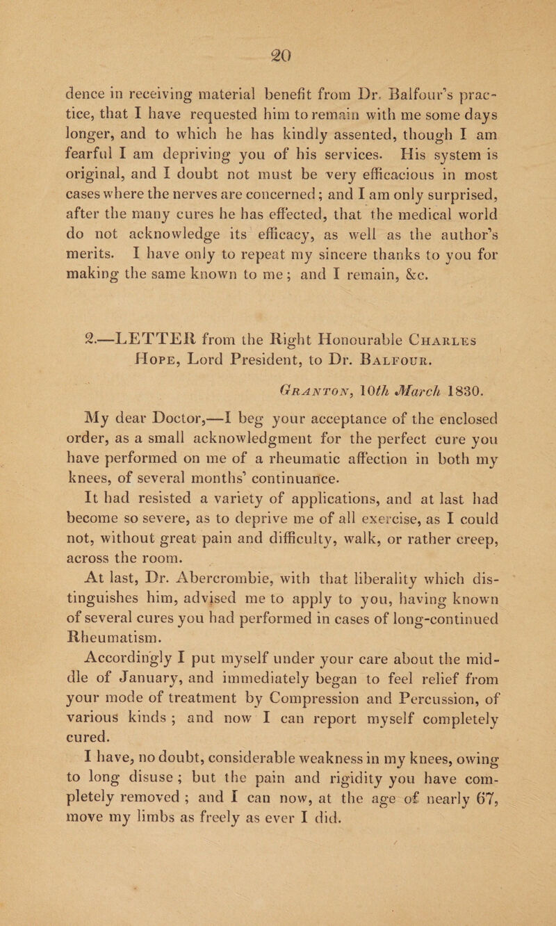 dence in receiving material benefit from Dr. Balfour'’s prac¬ tice, that I hav€ requested him to remain with me some days longer, and to which he has kindly assented, though I am fearful I am depriving you of his services. His system is original, and I doubt not must be very efficacious in most cases where the nerves are concerned; and I am only surprised, after the many cures he has effected, that the medical world do not acknowledge its efficacy, as well as the author'’s merits. I have only to repeat my sincere thanks to you for making the same known to me; and I remain, &c. 2.—LETTER from the Right Honourable Charles Hope, Lord President, to Dr. Balfour. Granton, loth March 1830. My dear Doctor,—I beg your acceptance of the enclosed order, as a small acknowledgment for the perfect cure you have performed on me of a rheumatic affection in both my knees, of several months’ continuance. It had resisted a variety of applications, and at last had become so severe, as to deprive me of all exercise, as I could not, without great pain and difficulty, walk, or rather creep, across the room. At last, Dr. Abercrombie, with that liberality which dis¬ tinguishes him, advised me to apply to you, having known of several cures you had performed in cases of long-continued Rheumatism. Accordingly I put myself under your care about the mid¬ dle of January, and immediately began to feel relief from your mode of treatment by Compression and Percussion, of various kinds ; and now I can report myself completely cured. I have, no doubt, considerable weakness in my knees, owing to long disuse ; but the pain and rigidity you have com¬ pletely removed ; and I can now, at the age of nearly 67, move my limbs as freely as ever I did. /