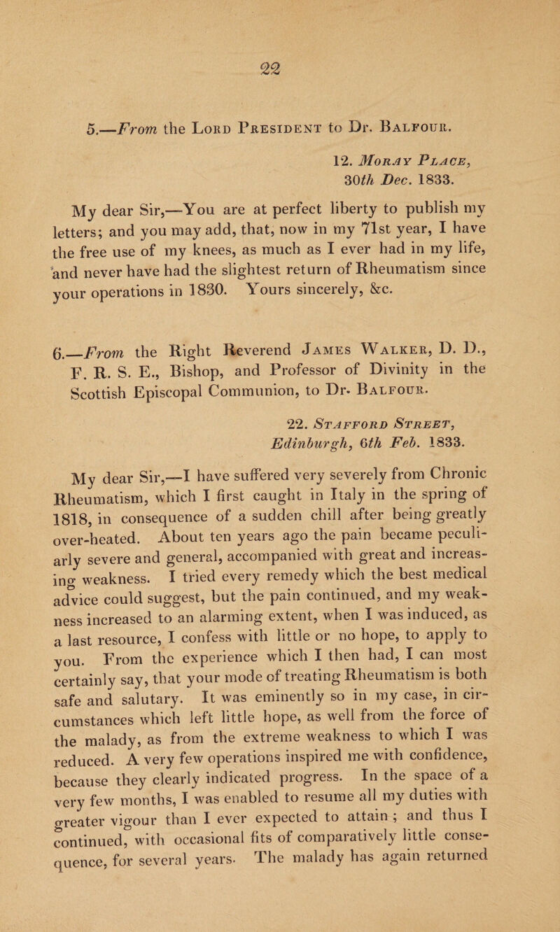 5.—From the Lord President to Dr. Balfour. 12. Moray Place, 30th Dec. 1833. My dear Sir,—You are at perfect liberty to publish my letters; and you may add, that, now in my 71st year, I have the free use of my knees, as much as I ever had in my life, and never have had the slightest return of Rheumatism since your operations in 1830. Yours sincerely, &c. (j,_From the Right Reverend James Walker, D. D., F. R. S. E., Bishop, and Professor of Divinity in the Scottish Episcopal Communion, to Dr. Balfour. 22. Stafford Street, Edinburgh, 0th Feb. 1833. My dear Sir,—I have suffered very severely from Chronic Rheumatism, which I first caught in Italy in the spring of 1818, in consequence of a sudden chill after being greatly over-heated. About ten years ago the pain became peculi¬ arly severe and general, accompanied with great and increas- ino- weakness. I tried every remedy which the best medical ad° ice could suggest, but the pain continued, and my weak¬ ness increased to an alarming extent, when I was induced, as a last resource, I confess with little or no hope, to apply to you. From the experience which I then had, I can most certainly say, that your mode of treating Rheumatism is both safe and salutary. It was eminently so in my case, in cir¬ cumstances which left little hope, as well from the force of the malady, as from the extreme weakness to which I was reduced. A very few operations inspired me with confidence, because they clearly indicated progress. In the space of a very few months, I was enabled to resume all my duties with oreater vigour than I ever expected to attain ; and thus I continued, with occasional fits of comparatively little conse¬ quence, for several years- The malady has again returned