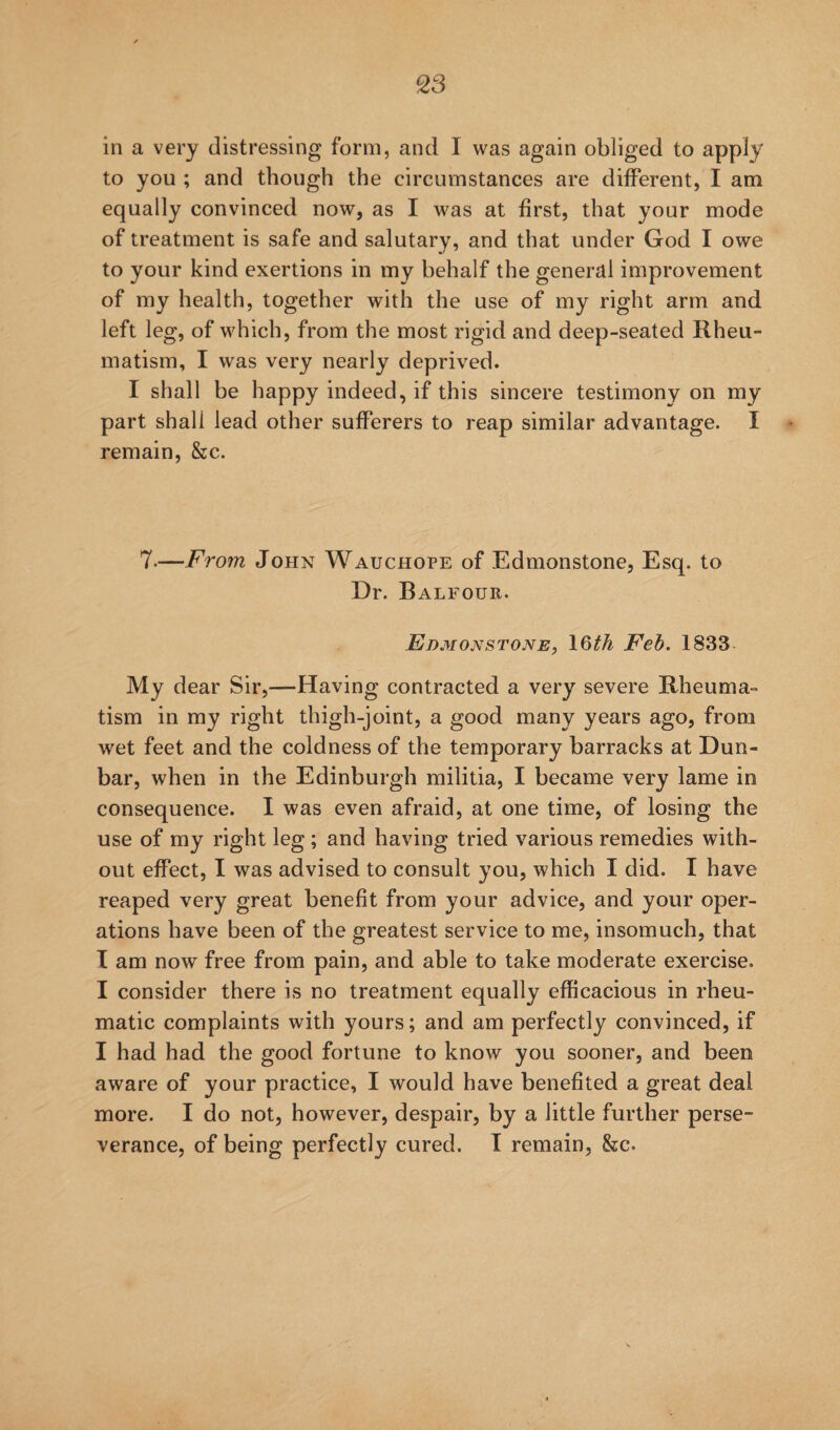 in a very distressing form, and I was again obliged to apply to you ; and though the circumstances are different, I am equally convinced now, as I was at first, that your mode of treatment is safe and salutary, and that under God I owe to your kind exertions in my behalf the general improvement of my health, together with the use of my right arm and left leg, of which, from the most rigid and deep-seated Rheu¬ matism, I was very nearly deprived. I shall be happy indeed, if this sincere testimony on my part shall lead other sufferers to reap similar advantage. I remain, &c. 7.—From John Wauchope of Edmonstone, Esq. to Dr. Balfour. Edmonstone, \Qth Feh. 1833 My dear Sir,—Having contracted a very severe Rheuma¬ tism in my right thigh-joint, a good many years ago, from wet feet and the coldness of the temporary barracks at Dun¬ bar, when in the Edinburgh militia, I became very lame in consequence. I was even afraid, at one time, of losing the use of my right leg ; and having tried various remedies with¬ out effect, I was advised to consult you, which I did. I have reaped very great benefit from your advice, and your oper¬ ations have been of the greatest service to me, insomuch, that I am now free from pain, and able to take moderate exercise. I consider there is no treatment equally efficacious in rheu¬ matic complaints with yours; and am perfectly convinced, if I had had the good fortune to know you sooner, and been aware of your practice, I would have benefited a great deal more. I do not, however, despair, by a little further perse¬ verance, of being perfectly cured. T remain, &c.