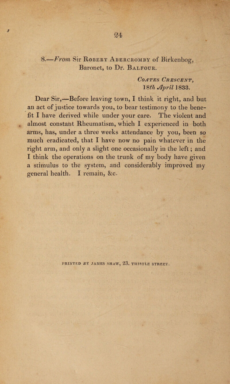 8.—F7'07n Sir Robert Abercromby of Birkenbog, Baronet, to Dr. Balfour. Coates Crescent^ iSfh April 1833. Dear Sir,—Before leaving town, I think it right, and but an act of justice towards you, to bear testimony to the bene¬ fit I have derived while under your care. The violent and almost constant Rheumatism, which I experienced in both arms, has, under a three weeks attendance by you, been so much eradicated, that I have now no pain whatever in the right arm, and only a slight one occasionally in the left; and I think the operations on the trunk of my body have given a stimulus to the system, and considerably improved my general health. I remain, &c. PRINTF.D BY JAMES SHAW, 23. THISTLE STREET.