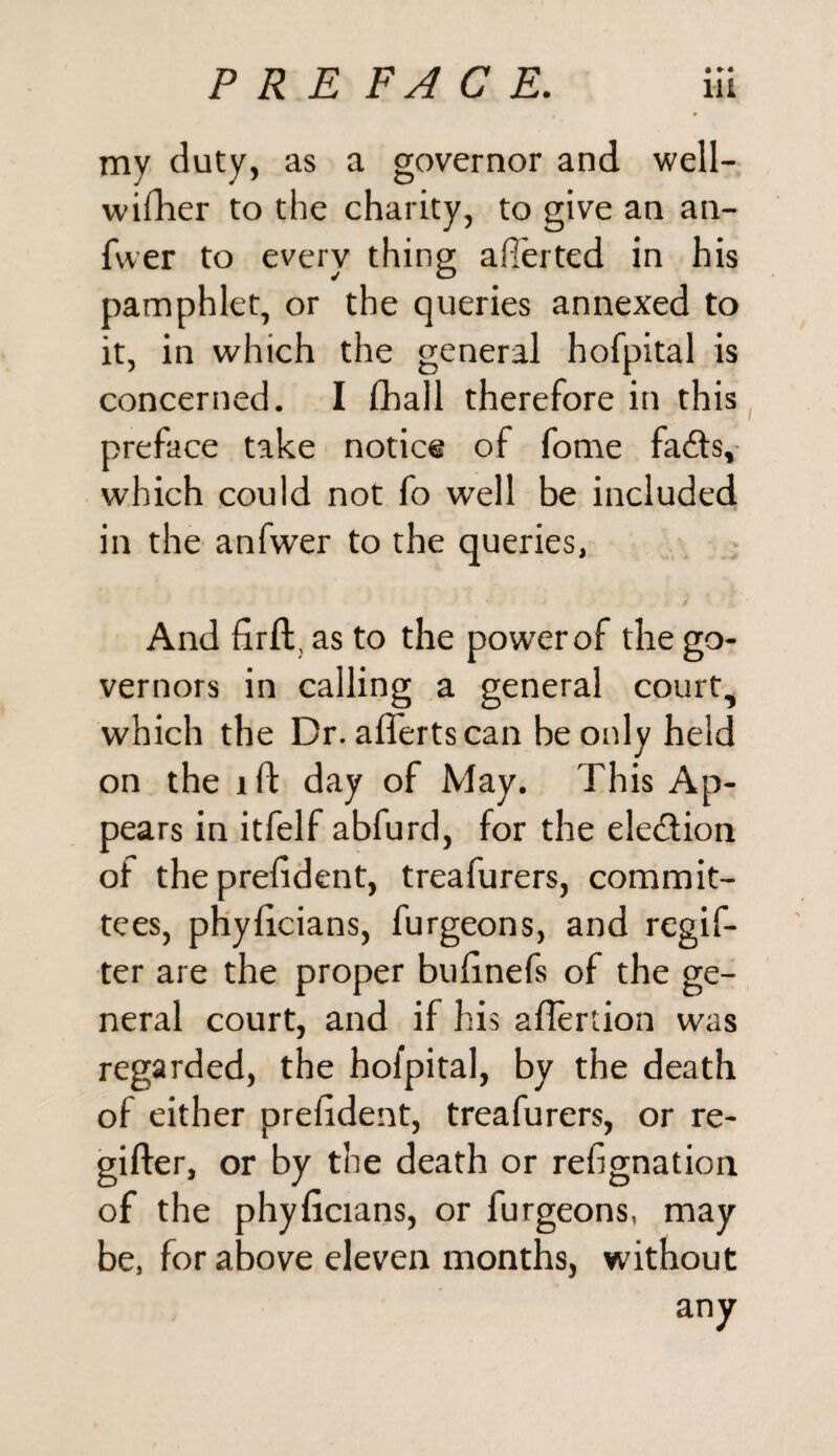 my duty, as a governor and well- wifher to the charity, to give an an- fwer to every thing averted in his pamphlet, or the queries annexed to it, in which the general hofpital is concerned. I fhall therefore in this preface take notice of fome fafts, which could not fo well be included in the anfwer to the queries, And firft, as to the power of the go¬ vernors in calling a general court, which the Dr. afferts can he only held on the ift day of May. This Ap¬ pears in itfelf abfurd, for the ele&ion of the prefident, treafurers, commit¬ tees, phyficians, furgeons, and regif- ter are the proper bufinefs of the ge¬ neral court, and if his aflertion was regarded, the hofpital, by the death of either prefident, treafurers, or re- gifter, or by the death or refignation of the phyficians, or furgeons, may be, for above eleven months, without