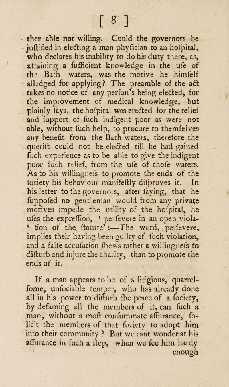 ther able nor willing. Could the governors be juftified in eleding a man phyfician to an hofpital, who declares his inability to do his duty there, as, attaining a diffident knowledge in the qfe of the Bach waters, was the motive he himfejf alledged for applying? The preamble of the ad: takes no notice of any perfon’s being eleded, for the improvement of medical knowledge, but plainly lays, the hofpital was ereded for the relief and fupport of fuch indigent poor as were not able, without fuch help, to procure to themfeives any benefit from the Bath waters, therefore the querift could not be eleded till he had gained fuch experience as to be able to give the indigent poor fuch relief, from the ufe of thofe waters. As to his willingnefs to promote the ends of the fociety his behaviour manifeftly difproves it. In his letter to the governors, after faying, that he fuppofed no gentleman would from any private motives impede the utility of the hofpital, he ufes the expreffion, ‘ perfevere in an open viola- s tion of the ftatute* :—The word, perfevere, implies their having been guilty of fuch violation, and a falfe actufation ffiews rather a willingnefs to difturb and injure the charity, than to promote the ends of it. If a man appears to be of a lit’gious, quarrel- fome, unfociable temper, who has already done all in his power to difturb the peace of a fociety, by defaming all the members of it, can fuch a man, without a moft con fu mm ate a flu ranee, fo- lich the members of that fociety to adopt him into their community ? But we cant wonder at his ailurance in fuch a ftep, when we fee him hardy enough