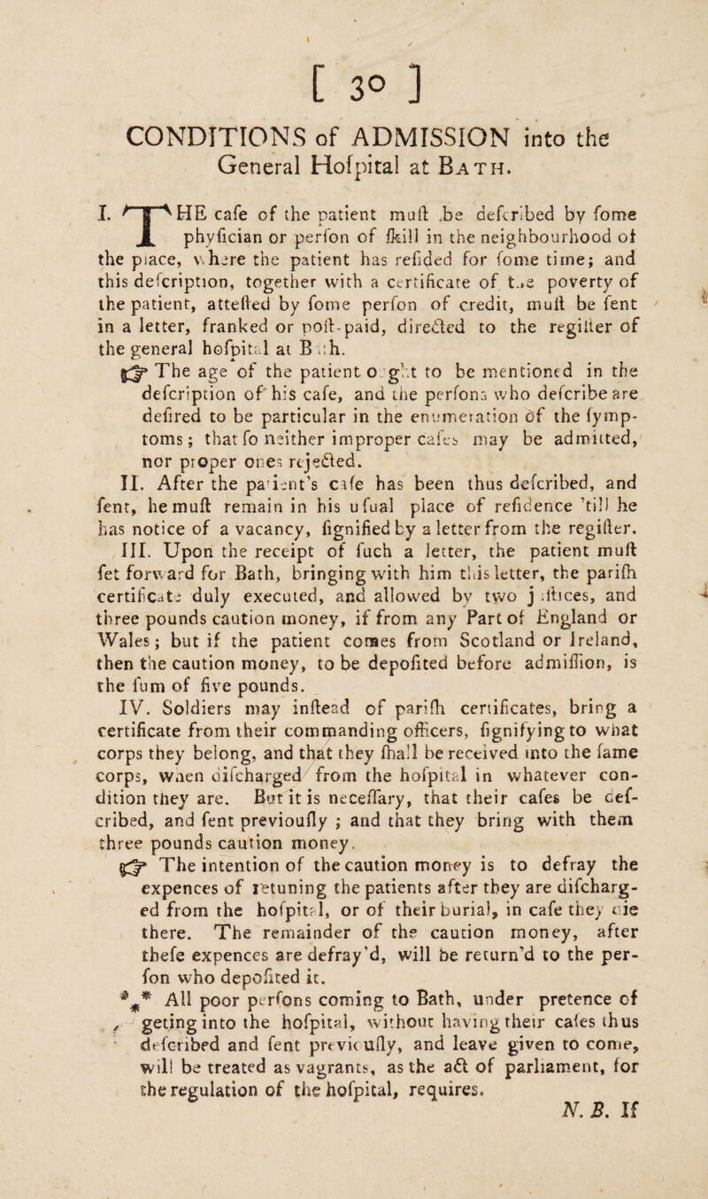 CONDITIONS of ADMISSION into the General Hofpital at Bath. I. | ^ HE cafe of the patient mull; .be defcrlbed by fome X phyfician or perfon of fkill in the neighbourhood of the piace, where the patient has refilled for (ome time; and this defcription, together with a certificate of t.»e poverty of the patient, attelled by fome perfon of credit, mult be fent in a letter, franked or poft-paid, directed to the regilter of the general hofpital at Bath. The age of the patient ought to be mentioned in the defcription of his cafe, and the perfons who defcribeare defired to be particular in the enumeration df the lymp- toms; that fo neither improper cafes may be admitted, nor proper ones rejefted. II. After the patient’s cafe has been thus defcribed, and fent, hemuft remain in his ufual place of refidence 'till he has notice of a vacancy, fignifiedfcy a letter from the regifier. III. Upon the receipt of fuch a letter, the patient mu ft fet forward for Bath, bringing with him this letter, the pariih certificate duly executed, and allowed by two j rftices, and three pounds caution money, if from any Fart of England or Wales; but if the patient comes from Scotland or Ireland, then the caution money, to be depofited before admiftion, is the lum of five pounds. IV. Soldiers may inftead of parifh certificates, bring a certificate from their commanding officers, fignifyingto what corps they belong, and that they fhall be received into the fame corps, wnen difcharged/from the hofpital in whatever con¬ dition they are. B+rt it is necefiary, that their cafes be cef- cribed, and fent previoufiy ; and that they bring with them three pounds caution money. £3* The intention of the caution money is to defray the expences of jetuning the patients after they are difcharg¬ ed from the hofpital, or of their burial, in cafe they t ie there. The remainder of the caution money, after thefe expences are defray’d, will be return’d to the per¬ fon who depofited it. All poor pt rfons coming to Bath, under pretence of r geting into the hofpital, without having their cales thus defcribed and fent prtvieufly, and leave given to come, will be treated as vagrants, as the aft of parliament, for she regulation of the hofpital, requires. N. B. If