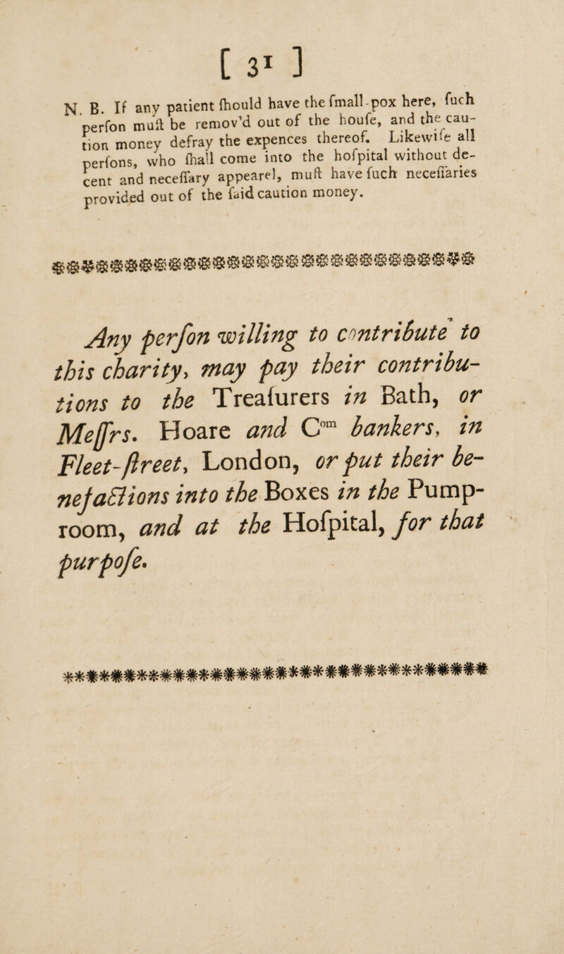 N B If any patient Ihould have the fmall-pox here, fuch perfon mull be remov’d out of the houfe, and the cau¬ tion money defray the expences thereof. Likewise all perions, who (hall come into the hofpital without de¬ cent andneceffary appearel, muft have fuch necefianes provided out of the faidcaution money. Any perfon willing to contribute to this charity, may pay their contribu¬ tions to the Treafurers in Bath, or Me/frs. Hoare and Com bankers, in Fleet-ftreet, London, or put their be- nefaBions into the Boxes in the Pump- room, and at the Hofpital, for that purpofe-