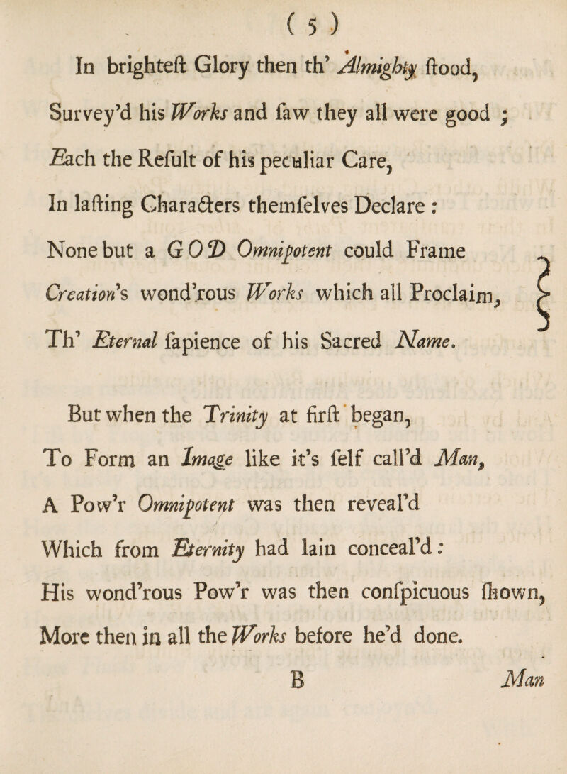 # In brighteft Glory then th’ Almighty flood, Survey’d his Works and faw they all were good ; ■Each the Refult of his peculiar Care, In la fling Characters themfelves Declare : None but a G02) Omnipotent could Frame Creation's wond’rous Works which all Proclaim^ e Th’ Eternal fapience of his Sacred Name. But when the Trinity at firft began, To Form an Image like it’s felf call’d Man, / . \ A Pow’r Omnipotent was then reveal’d Which from Eternity had lain conceal’d : His wond’rous Pow’r was then confpicuous fhown, More then in all the Works before he’d done. B Man