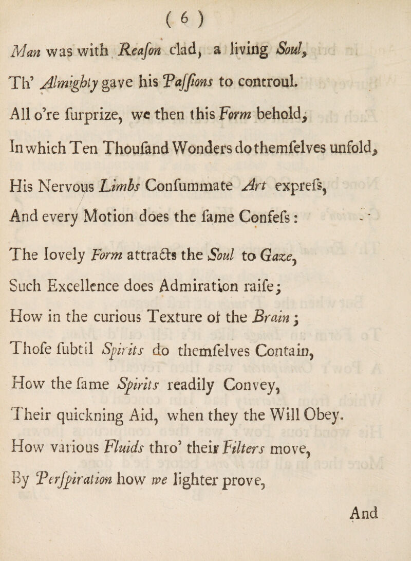 ii Man was with Reafon clad, a jiving Soul, Th’ Almighty gave his Tajfions to controul. All o’re furprize, we then this Form behold. In which Ten Thoufand Wonders do themfelves unfold. His Nervous Limbs Confummate Art exprefs, And every Motion does the fame Confefs: The lovely Form attracts the Soul to Gazey Such Excellence does Admiration raife; How in the curious Texture ol the Brain ; Thofe fubtil Sprits do themfelves Contain, How the fame Sprits readily Convey, 1 heir quickning Aid, when they the Will Obey, How various Fluids thro’ their Filters move, By Terfpration how me lighter prove. And