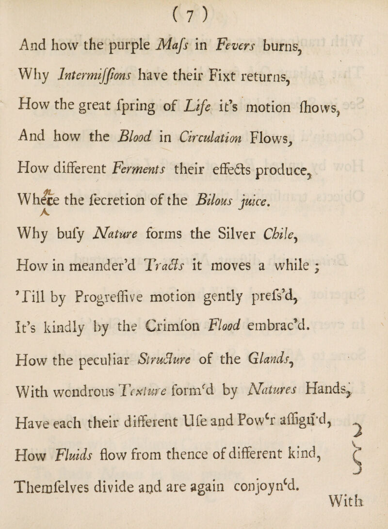 And how the purple Mafs in Fevers burns, \ Why Intermijfons have their Fixt returns, How the great fpring of Life it’s motion (hows, And how the Flood, in Circulation Flows^ How different Ferments their effects produce, Where the fecretion of the Bilous juice. Why buly Nature forms the Silver Chile y How in meander’d Brads it moves a while ; Till by Progreffive motion gently prels’d, It’s kindly by the Crimlon Flood embrac'd. How the peculiar Strudure of the Glands, With wondrous Texture form'd by Natures Hands,, Have each their different life and Powlr affign’d, How Fluids flow from thence of different kind, Themfelves divide and are again conjoyncd. With. UfY' W