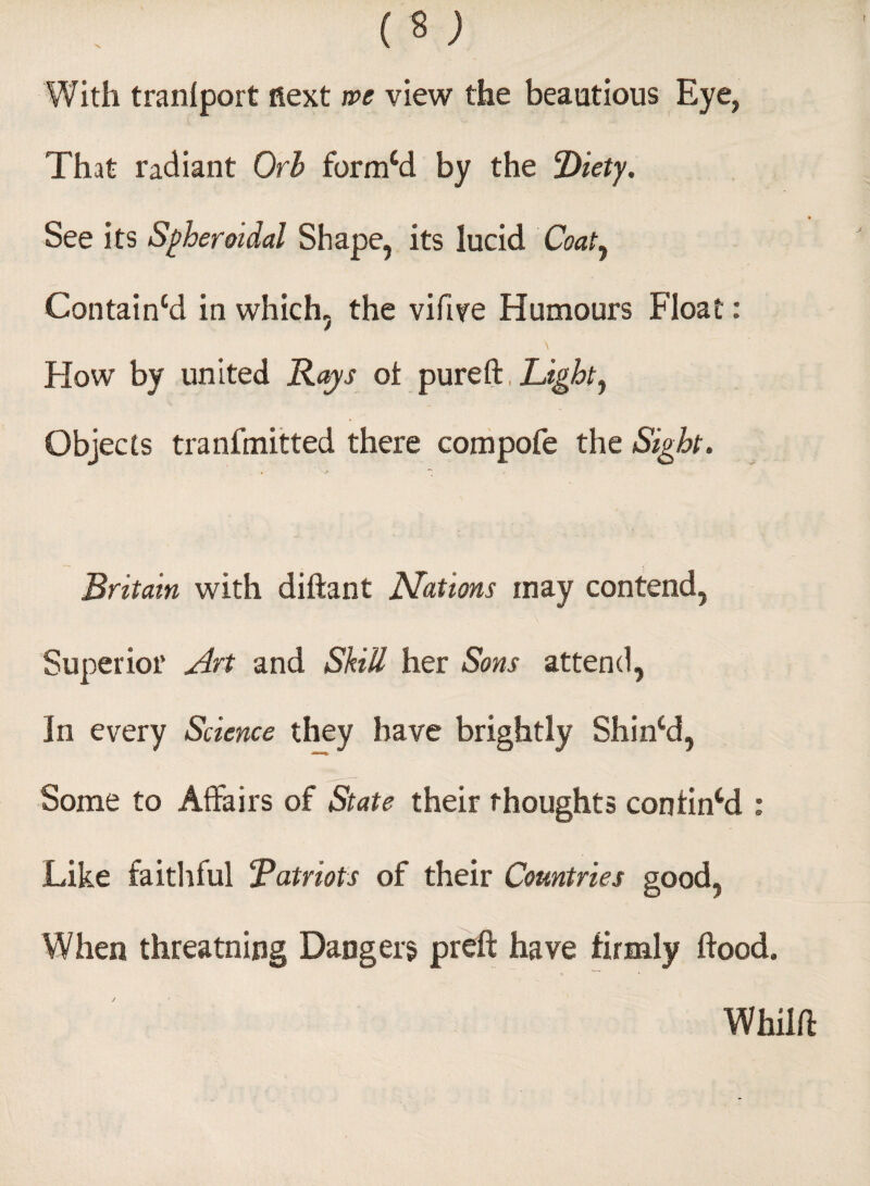 With tranlport next we view the beautious Eye, That radiant Orb formcd by the Diet's/. See its Spheroidal Shape, its lucid Coat, Containcd in which, the vifive Humours Float: , \ Flow by united Rays of pureft, Light, Objects tranfmitted there compofe the Sight. Britain with diftant Nations may contend, Superior Art and Skill her Sons attend, In every Science they have brightly Shincd, Some to Affairs of State their thoughts confined : Like faithlul “Patriots of their Countries good, When threatnitig Dangers preft have firmly flood. Whilft