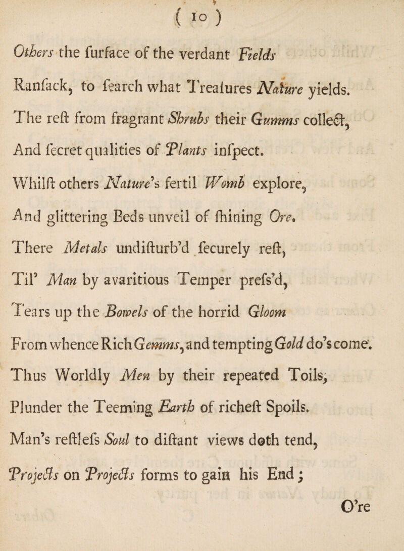 ( I'o ) Others the furface of the verdant Fields Ranfack, to fearch what Trealures Nature yields. The reft from fragrant Shrubs their Gumms collect And fecret qualities of Tlants infpect. Whilftothers Natures fertil Womb explore. And glittering Beds unveil of fbining Ore, There Metals undifturb’d fecurely reft, Til3 Man by avaricious Temper prefs’d, Tears up the Bowels of the horrid Gloom From whence Rich Gemmsy and tempting Gold do’s come. Thus Worldly Men by their repeated Toils, Plunder the Teeming Earth of richeft Spoils. Man’s reftlefs Soul to diftant views doth tend, Trojetts on Troje&s forms to gain his End; O’re
