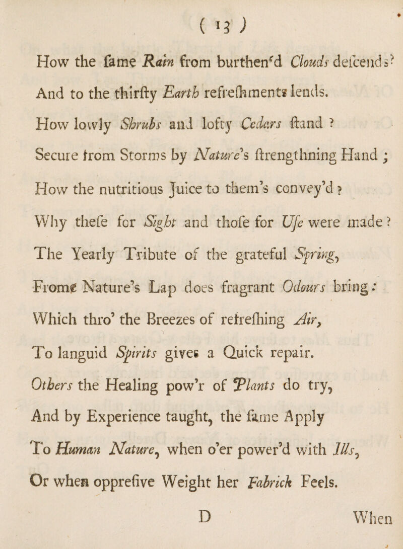 How the fame Rain from burthen'd Clouds defcends? And to the thirfty Earth refrelhments lends. How lowly Shrubs and lofty Cedars hand ? Secure from Storms by Nature's ftrengthning Hand ; How the nutritious Juice to them’s convey’d ? Why thefe for Sight and thofe for Ufe were made ? The Yearly Tribute of the grateful Springy Frome Nature’s Lap does fragrant Odours bring: Which thro’ the Breezes of retrefhing Air, N s t To languid Spirits gives a Quick repair. Others the Healing pow’r of Plants do try, And by Experience taught, the fame Apply To Human Nature, when o’er power’d with Ills, Or when opprefive Weight her Fabrich Feels. D When J