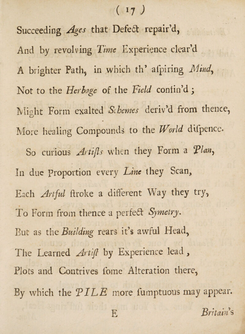 Succeeding Ages that Defeat repair’d, \ And by revolving Time Experience clear’d A brighter Path, in which th’ afpiring Mind, Not to the Herbage of the Field confin’d Might Form exalted Schemes deriv’d from thence, « More healing Compounds to the World dtfpence. So curious Artifls when they f orm a fEan, In due proportion every Line they bean. Each Artful ftroke a different Way they try, To Form from thence a perfect Symetry. But as the Building rears it’s awful Head, The Learned Artifl by Experience lead, Plots and Contrives fome Alteration there, By which the TILE more fumptuous may appear. PI Britain's