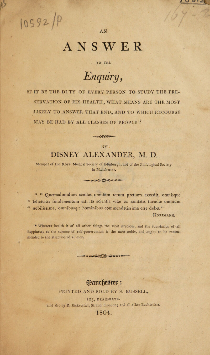 OS 9 2- /P , AN ANSWER . . TO THE Enquiry, IF IT BE THE DUTY OF EVERY PERSON TO STUDY THE PRE¬ SERVATION OF HIS HEALTH, WHAT MEANS ARE THE MOST LIKELY TO ANSWER THAT END, AND TO WHICH RECOURSE MAY BE HAD BY ALL CLASSES OF PEOPLE ? BY DISNEY ALEXANDER, M. D. Member of the Royal Medical Society of Edinburgh, and of the Philological Society in Maavchester. V ' * ' ' * “ Quemadmodum sanitas omnium rerum pretium excedit, omnisque u felicitatis fundamentum est, ita scientia vit$ ac sanitatis tuendae omnium 4£ nobilissima, omnibusq : hominibus commendatissima esse debet.” Hoffmann. * Whereas health is of all other things the most precious, and the foundation of all happiness; so the science of self-preservation is the most noble, and ought to be recom¬ mended to the attention of all men. PRINTED AND SOLD BY S. RUSSELL, 125, DEANSGATE. Sold also by R. JJickerstaft, Strand, London; and all other Booksellers 1804. /