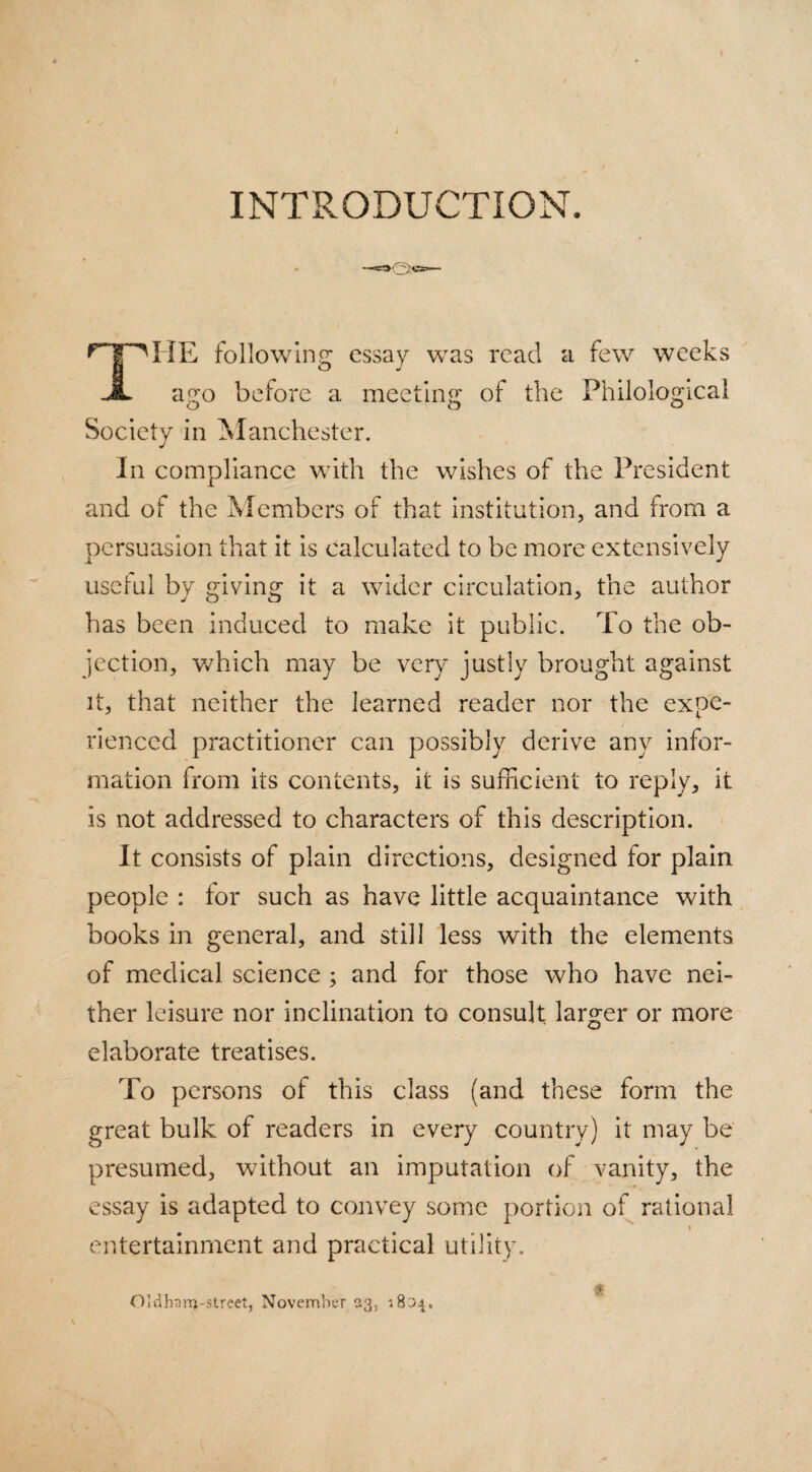 INTRODUCTION. HE following essay was read a few weeks JL ago before a meeting of the Philological Society in Manchester. In compliance with the wishes of the President and of the Members of that institution, and from a persuasion that it is calculated to be more extensively uselui by giving it a wider circulation, the author has been induced to make it public. To the ob¬ jection, which may be very justly brought against it, that neither the learned reader nor the expe¬ rienced practitioner can possibly derive any infor¬ mation from its contents, it is sufficient to reply, it is not addressed to characters of this description. It consists of plain directions, designed for plain people : tor such as have little acquaintance with books in general, and still less with the elements of medical science ; and for those who have nei¬ ther leisure nor inclination to consult larger or more elaborate treatises. To persons of this class (and these form the great bulk of readers in every country) it may be presumed, without an imputation of vanity, the essay is adapted to convey some portion of rational entertainment and practical utility. Oldhanj-street, November 23, 1804.