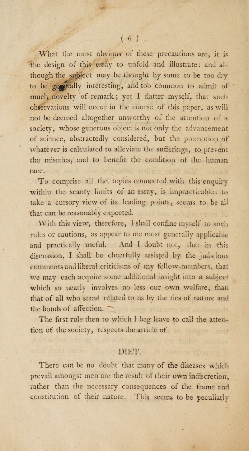 What the most obvious of these precautions are, it is the design of this- essay to unfold and illustrate: and al¬ though the subject may be thought by some to be too dry to be ge^prally interesting, and too common to admit of much, novelty of-remark; yet I flatter myself, that such observations will occur in the course of this paper, as will not be deemed altogether unworthy of the attention of a society, whose generous object is not only the advancement of science, abstractedly considered, but the promotion of whatever is calculated to alleviate the sufferings, to prevent the miseries, and to benefit the condition of the human race. To comprise all the topics connected with this enquiry within the scanty limits of an essay, is impracticable: to take a cursory view of its leading points* seems to be all that can be reasonably expected. With this view, therefore, I shall confine myself to such rules or cautions, as appear to me most generally applicable and practically useful. And I doubt not, that in this discussion, I shall be cheerfully assisted by the judicious comments and liberal criticisms of my fellow-members, that we may each acquire some additional insight into a subject which so nearly involves no less our own welfare, than that of all who stand related to us by the ties of nature and the bonds of affection. The first rule then to which I beg- leave to call the at ten- o tion of the society, respects the article of DIET. There can be no doubt that many of the diseases which prevail amongst men are the result of their own indiscretion, rather than the necessary consequences of the frame and constitution of their nature. This seems to be peculiarly
