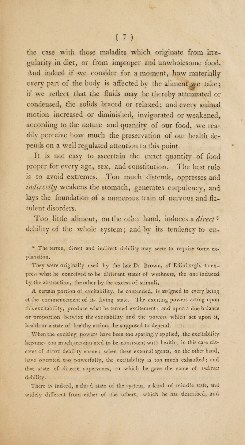 the case with those maladies which originate from irre¬ gularity in diet, or from improper and unwholesome food. And indeed if we consider for a moment, how materially every part of the body is affected by the aliment ;yye take; if we reflect that the fluids may Ire thereby attenuated or condensed, the solids braced or relaxed; and every animal motion increased or diminished, invigorated or weakened, according to the nature and quantity of our food, we rea¬ dily perceive how much the preservation of our health de¬ pends on a well regulated attention to this point. It is not easy to ascertain the exact quantity of food proper for every age, sex, and constitution. The best rule is to avoid extremes. Too much distends, oppresses and indirectly weakens the stomach, generates corpulency, and lays the foundation of a numerous train of nervous and fla¬ tulent disorders. Too little aliment, on the other hand, induces a direct* debility of the whole system; and by its tendency to en- * The terms, direct and indirect debility may seem to require some ex¬ planation. They were originally used by the late Dr. Brown, of Edinburgh, to ex¬ press what he conceived to be different states of weakness, the one induced by the abstraction, the other by the excess of stimuli. A certain portion of excitability, he contended, is assigned to every being at the commencement of its living state. The exciting powers acting upon this excitability, produce what he termed excitement; and upon a due balance or proportion betwixt the excitability and the powers which act upon it, health or a state of healthy action, he supposed to depend. When the exciting powers have been too sparingly applied, the excitability becomes too much accumulated to be consistent with health ; in this ca-e dis- eaces of direct debility ensue : when these external agents, on the other hand, have operated too powerfully, the excitability is too much exhaufted; and that sfate of di ea^e supervenes, to which he gave the name of indirect debility. There is indeed, a third state of the system, a kind of middle state, and widely different from either of the others, which he has described, and