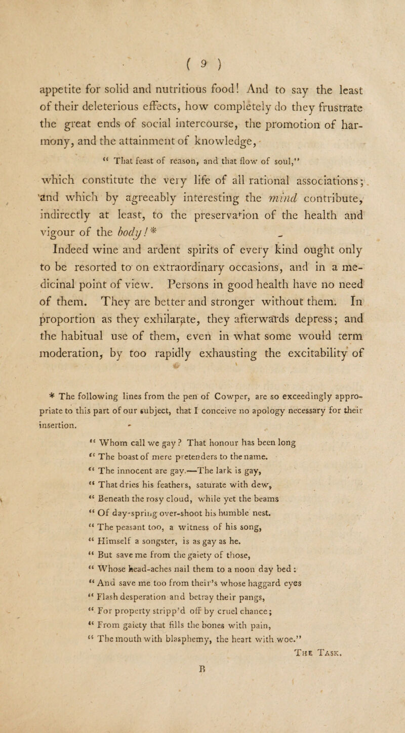 appetite for solid and nutritious food! And to say the least of their deleterious effects, how completely do they frustrate the great ends of social intercourse, the promotion of har¬ mony, and the attainment of knowledge, “ That feast of reason, and that flow of soul,” which constitute the very life of all rational associations; 'and which by agreeably interesting the mind contribute, indirectly at least, to the preservation of the health and vigour of the body!* Indeed wine and ardent spirits of every kind ought only to be resorted to on extraordinary occasions, and in a me¬ dicinal point of view. Persons in good health have no need of them. They are better and stronger without them. In proportion as they exhilarate, they afterwards depress; and the habitual use of them, even in what some would term moderation, by too rapidly exhausting the excitability of ^ \ * The following lines from the pen of Cowper, are so exceedingly appro¬ priate to this part of our subject, that I conceive no apology necessary for their insertion. *c Whom call we gay ? That honour has been long te The boast of mere pretenders to the name. “ The innocent are gay.—The lark is gay, “ That dries his feathers, saturate with dew, 11 Beneath the rosy cloud, while yet the beams “ Of day-spring over-shoot his bumble nest. “ The peasant too, a witness of his song, “ Himself a songster, is as gay as he. “ But save me from the gaiety of those, “ Whose head-aches nail them to a noon day bed : “ And save me too from their’s whose haggard eyes “ Flash desperation and betray their pangs, “ For property stripp’d off by cruel chance; “ From gaiety that fills the bones with pain, “ The mouth with blasphemy, the heart with woe.” The Task, P,