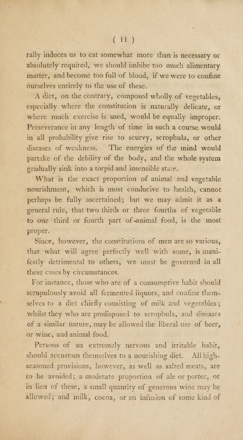 rally induces us to eat somewhat more than is necessary or absolutely required, we should imbibe too much alimentary matter, and become too full of blood, if we were to confine ourselves entirely to the use of these. A diet, on the contrary, composed wholly of vegetables, especially where the constitution is naturally delicate, or where much exercise is used, would be equally improper. Perseverance in any length of time in such a course would in all probability give rise to scurvy, scrophula, or other diseases of weakness. The energies of the mind would partake of the debility of the body, and the whole system gradually sink into a torpid and insensible state. What is the exact proportion of animal and vegetable nourishment, which is most conducive to health, cannot perhaps be fully ascertained; but we may admit it as a general rule, that two thirds or three fourths of vegetable to one third or fourth part of -animal food, is the most proper. Since, however, the constitutions of men are so various, that what will agree perfectly well with some, is mani¬ festly detrimental to others, we must be governed in all these cases by circumstances. For instance, those who are of a consumptive habit should scrupulously avoid all fermented liquors, and confine them¬ selves to a diet chiefly consisting of milk and vegetables ; whilst they who are predisposed to scrophula, and diseases of a similar nature, may be allowed the liberal use of beer, or wine, and animal food. Persons of an extremely nervous and irritable habit, should accustom themselves to a nourishing diet. All high- seasoned provisions, however, as well as salted meats, are to be avoided; a moderate proportion of ale or porter, or in lieu of these, a small quantity of generous wine may be allowed; and milk, cocoa, or an infusion of some kind of