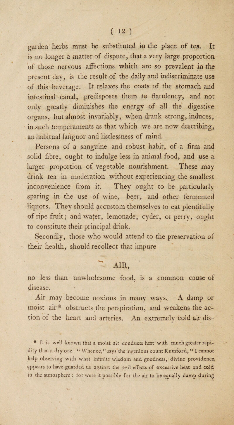 garden herbs must be substituted in the place of tea. It is no longer a matter of dispute, that a very large proportion of those nervous affections which are so prevalent in the present day, is the result of the daily and indiscriminate use of this beverage. It relaxes the coats of the stomach and intestinal canal, predisposes them to flatulency, and not only greatly diminishes the energy of all the digestive organs, but almost invariably, when drank strong, induces, in such temperaments as that which we are now describing, an habitual languor and listlesjsness of mind. Persons of a sanguine and robust habit, of a firm and solid fibre, ought to indulge less in animal food, and use a larger proportion of vegetable nourishment. These may drink tea in moderation without experiencing the smallest inconvenience from it. They ought to be particularly sparing in the use of wine, beer, and other fermented liquors. They should accustom themselves to eat plentifully of ripe fruit; and water, lemonade, cyder, or perry, ought to constitute their principal drink. Secondly, those who would attend to the preservation of their health, should recollect that impure AIR, no less than unwholesome food, is a common cause of disease. Air may become noxious in many ways, A damp or moist air* obstructs the perspiration, and weakens the ac¬ tion of the heart and arteries. An extremely cold air dis- * It is well known that a moist air conducts heat with much greater rapi¬ dity than a dry one. <{ Whence,” says the ingenious count Rumford, “ I cannot help observing with what infinite wisdom and goodness, divine providences appears to have guarded us against the evil effects of excessive heat and cold in the atmosphere ; for were it possible for the air to be equally damp during i
