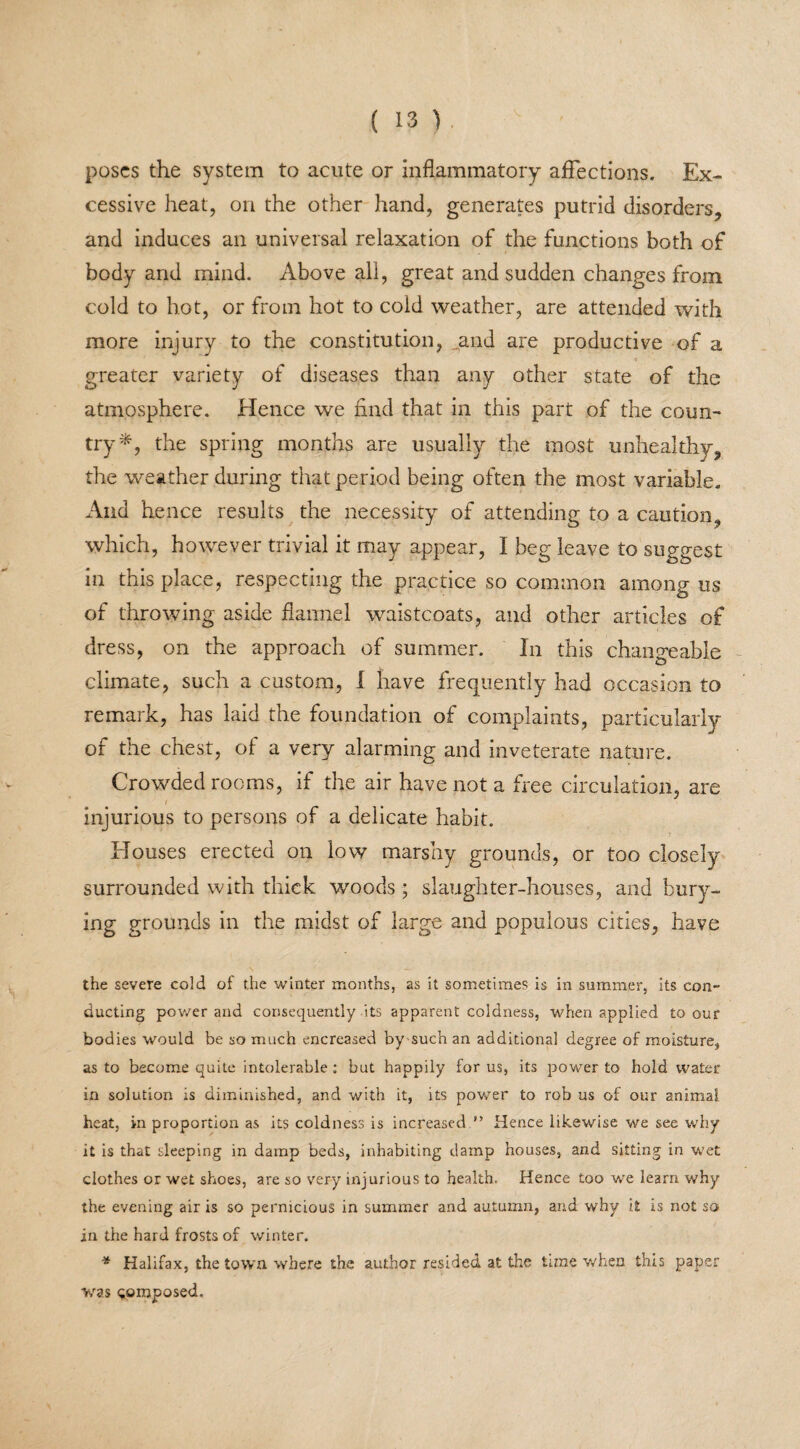 poses the system to acute or inflammatory affections. Ex¬ cessive heat, on the other hand, generates putrid disorders, and induces an universal relaxation of the functions both of body and mind. Above all, great and sudden changes from cold to hot, or from hot to cold weather, are attended with more injury to the constitution, and are productive of a greater variety of diseases than any other state of the atmosphere. Hence we find that in this part of the coun¬ try*, the spring months are usually the most unhealthy, the weather during that period being often the most variable. And hence results the necessity of attending to a caution, which, however trivial it may appear, I beg leave to suggest in this place, respecting the practice so common among us of throwing aside flannel waistcoats, and other articles of dress, on the approach of summer. In this changeable climate, such a custom, I have frequently had occasion to remark, has laid the foundation of complaints, particularly of the chest, of a very alarming and inveterate nature. Crowded rooms, if the air have not a free circulation, are injurious to persons of a delicate habit. Houses erected on low marshy grounds, or too closely surrounded with thick woods ; slaughter-houses, and bury- ing grounds in the midst of large and populous cities, have the severe cold of the winter months, as it sometimes is in summer, its con¬ ducting power and consequently its apparent coldness, when applied to our bodies would be so much encreased by such an additional degree of moisture, as to become quite intolerable : but happily for us, its power to hold water in solution is diminished, and with it, its power to rob us of our animal heat, in proportion as its coldness is increased ” Hence likewise we see why it is that sleeping in damp beds, inhabiting damp houses, and sitting in wet clothes or wet shoes, are so very injurious to health. Hence too we learn why the evening air is so pernicious in summer and autumn, and why it is not so in the hard frosts of winter. * Halifax, the town where the author resided at the tune when this paper was composed.