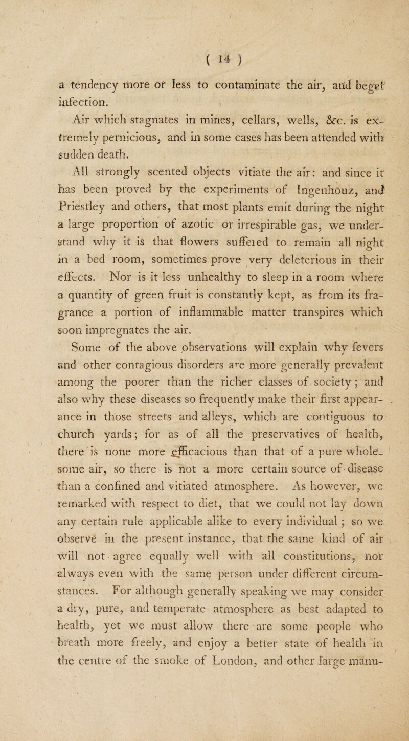 a tendency more or less to contaminate the air, and beget infection. Air which stagnates in mines, cellars, wells, 8cc. is ex¬ tremely pernicious, and in some case3 has been attended with sudden death. All strongly scented objects vitiate the air: and since it has been proved by the experiments of Ingeiihouz, and Priestley and others, that most plants emit during the night a large proportion of azotic or irrespirable gas, we under¬ stand why it is that flowers sufleied to remain all night in a bed room, sometimes prove very deleterious in their effects. Nor is it less unhealthy to sleep in a room where a quantity of green fruit is constantly kept, as from its fra¬ grance a portion of inflammable matter transpires which soon impregnates the air. Some of the above observations will explain why fevers and other contagious disorders am more generally prevalent among the poorer than the richer classes of society; and also why these diseases so frequently make their first appear¬ ance in those streets and alleys, which are contiguous to church yards; for as of all the preservatives of health, there is none more efficacious than that of a pure whole¬ some air, so there is not a more certain source of • disease than a confined and vitiated atmosphere. As however, we remarked with respect to diet, that we could not lay down any certain rule applicable alike to every individual ; so we observe in the present instance, that the same kind of air will not agree equally well with all constitutions, nor always even with the same person under different circum¬ stances. For although generally speaking we may consider a dry, pure, and temperate atmosphere as best adapted to health, yet we must allow there are some people who breath more freely, and enjoy a better state of health in the centre of the smoke of London, and other large maim-