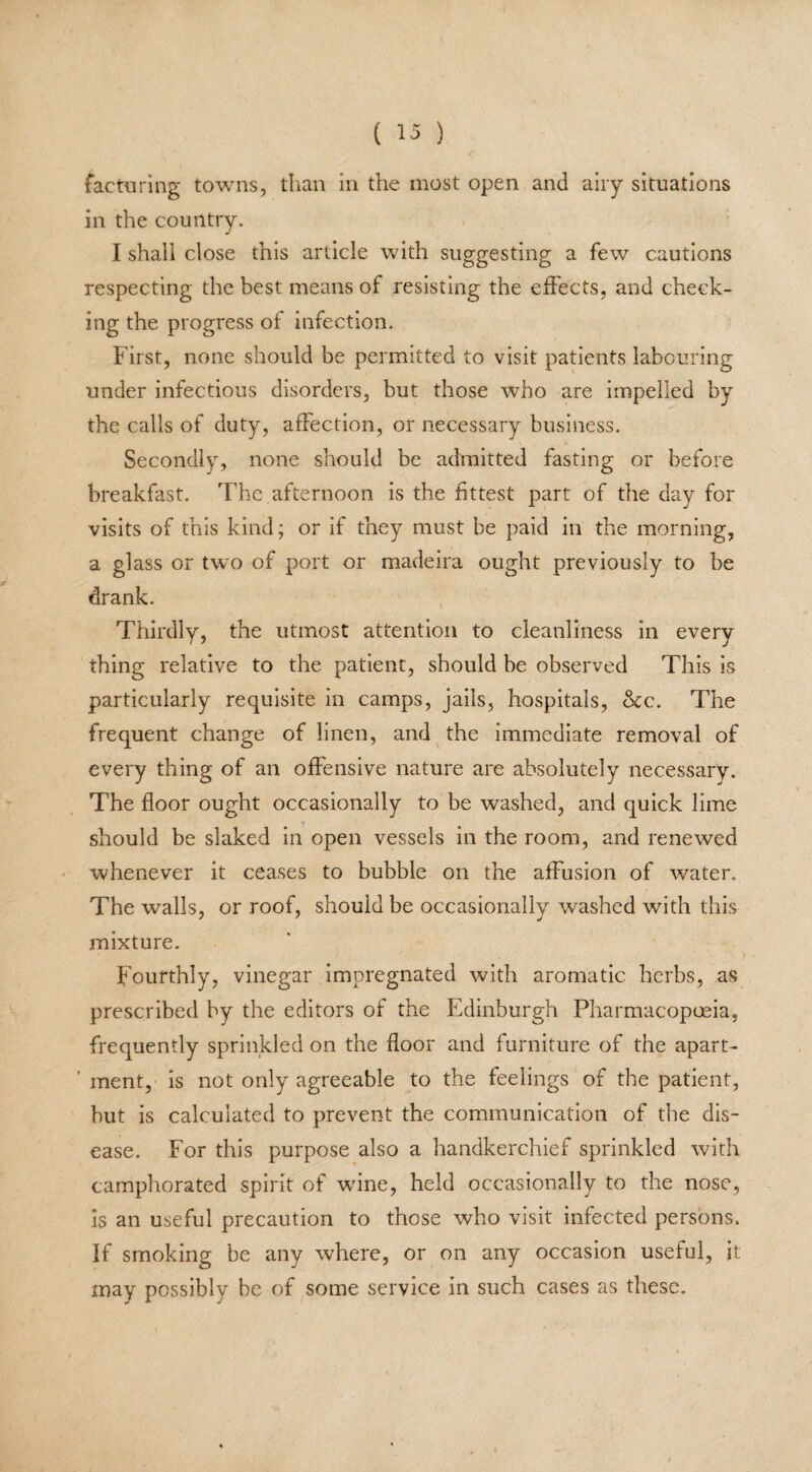 factoring towns, than in the most open and airy situations in the country. I shall close this article with suggesting a few cautions respecting the best means of resisting the effects, and check¬ ing the progress of infection. First, none should be permitted to visit patients labouring under infectious disorders, but those who are impelled by the calls of duty, affection, or necessary business. Secondly, none should be admitted fasting or before breakfast. The afternoon is the fittest part of the day for visits of this kind; or if they must be paid in the morning, a glass or two of port or madeira ought previously to be drank. Thirdly, the utmost attention to cleanliness in every thing relative to the patient, should be observed This is particularly requisite in camps, jails, hospitals, &c. The frequent change of linen, and the immediate removal of every thing of an offensive nature are absolutely necessary. The floor ought occasionally to be washed, and quick lime should be slaked in open vessels in the room, and renewed whenever it ceases to bubble on the affusion of water. The walls, or roof, should be occasionally washed with this mixture. Fourthly, vinegar impregnated with aromatic herbs, as prescribed by the editors of the Edinburgh Pharmacopoeia, frequently sprinkled on the floor and furniture of the apart- ’ ment, is not only agreeable to the feelings of the patient, but is calculated to prevent the communication of the dis¬ ease. For this purpose also a handkerchief sprinkled with camphorated spirit of wine, held occasionally to the nose, is an useful precaution to those who visit infected persons. If smoking be any where, or on any occasion useful, it may possibly be of some service in such cases as these.