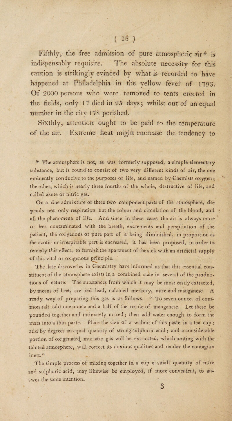 ( ) Fifthly, the free admission of pure atmospheric air* is indispensably requisite. The absolute necessity for this caution is strikingly evinced by what is recorded to have happened at Philadelphia in the yellow fever of 1793. Of 2000 persons who were removed to tents erected in the fields, only 17 died in 25 days; whilst out of an equal number in the city 178 perished. Sixthly, attention ought to be paid to the temperature of die air. Extreme heat might encrease the tendency to * The atmosphere is not, as was formerly supposed, a simple elementary substance, but is foundto consist of two very different kinds of air, the one eminently conducive to the purposes of life, and named by Chemists oxygen ; the other, which is nearly three fourths of the whole, destructive of life, and called azote or nitric gas. On a due admixture of these two component parts of the atmosphere, de¬ pends not only respiration but the colour and circulation of the blood, and ' ail the phenomena of life. And since in these cases the air is always more or le«s contaminated with the breath, excrements and perspiration of the patient, the oxigenous or pure part of it being diminished, in proportion as the azotic or irrespirable part is encreased, it has been proposed, in order to remedy this effect, to furnish the apartment of the sick with an artificial supply of this vital or oxigenous principle. The late discoveries in Chemistry have informed us that this essential con¬ stituent of the atmosphere exists in a combined state in several of the produc¬ tions of nature. The substances from which it may be most easily extracted, by means of heat, are red lead, calcined mercury, nitre and manganese A ready way of preparing this gas is as follows, “ To seven ounces of com¬ mon salt add one ounce and a half of the oxide of manganese Let these be pounded together and intimately mixed; then add water enough to form the mass into a thin paste. Place the size of a walnut of this paste in a tea cup ; add by degrees an equal quantity of strong sulphuric acid ; and a considerable portion of oxigenatec^ muriatic gas will be extricated, which uniting with the tainted atmosphere, will correct its noxious qualities and render the contagion inert.” The simple process of mixing together in a cup a small quantity of nitre and sulphuric acid, may likewise be employed, if more convenient, to an¬ swer the same intention. 3