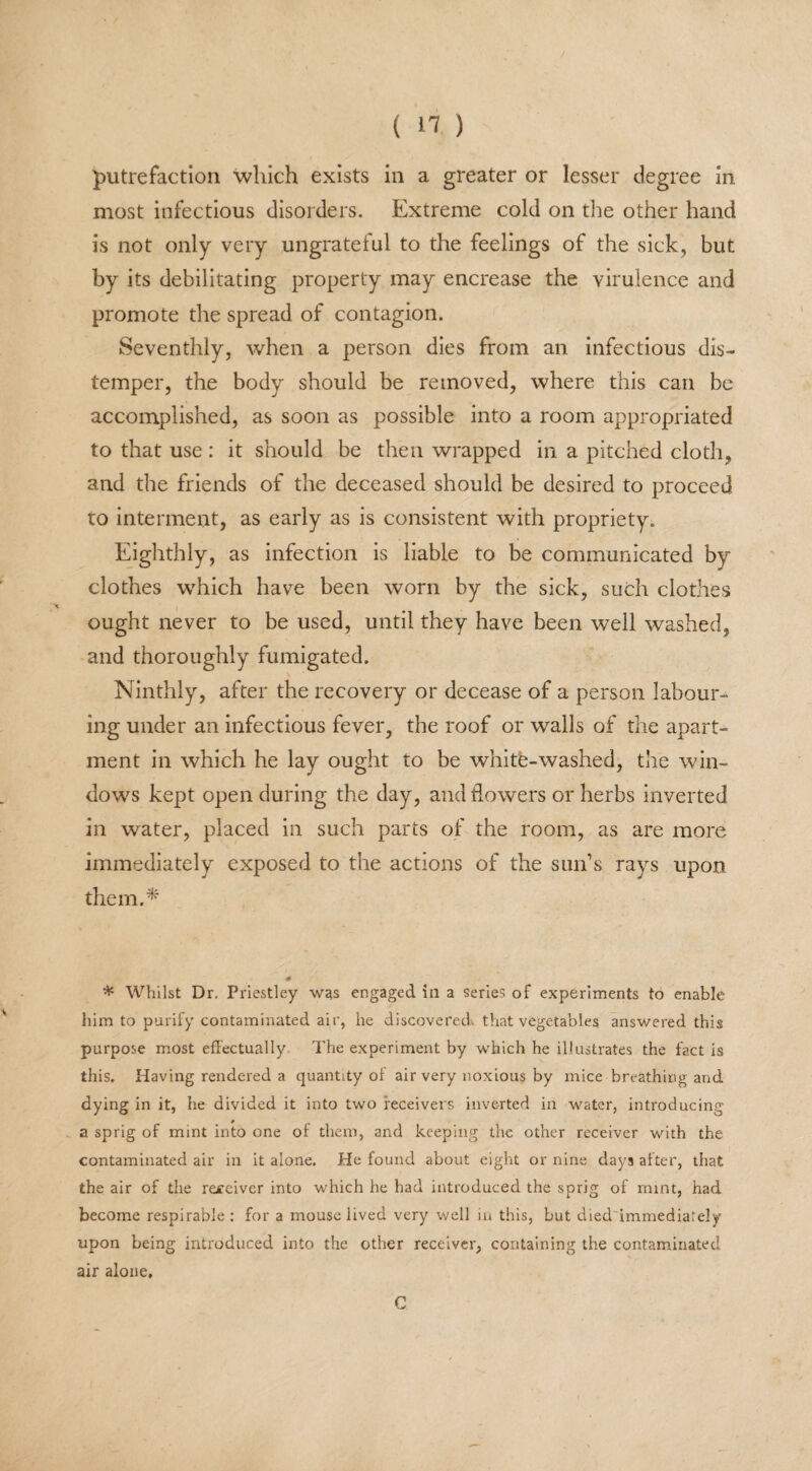 putrefaction which exists in a greater or lesser degree in most infectious disorders. Extreme cold on the other hand is not only very ungrateful to the feelings of the sick, but by its debilitating property may encrease the virulence and promote the spread of contagion. Seventhly, when a person dies from an infectious dis¬ temper, the body should be removed, where this can be accomplished, as soon as possible into a room appropriated to that use : it should be then wrapped in a pitched cloth, and the friends of the deceased should be desired to proceed to interment, as early as is consistent with propriety. Eighthly, as infection is liable to be communicated by clothes which have been worn by the sick, such clothes ought never to be used, until they have been well washed, and thoroughly fumigated. Ninthly, after the recovery or decease of a person labour¬ ing under an infectious fever, the roof or walls of the apart¬ ment in which he lay ought to be white-washed, the win¬ dows kept open during the day, and flowers or herbs inverted in water, placed in such parts of the room, as are more immediately exposed to the actions of the sun’s rays upon them.* * * Whilst Dr. Priestley was engaged in a series of experiments to enable him to purify contaminated air, he discovered, that vegetables answered this purpose most effectually The experiment by which he illustrates the fact is this. Having rendered a quantity of air very noxious by mice breathing and dying in it, he divided it into two receivers inverted in water, introducing a sprig of mint into one of them, and keeping the other receiver with the contaminated air in it alone. He found about eight or nine days after, that the air of the re£eiver into which he had introduced the sprig of mint, had become respirable: for a mouse lived very well in this, but died'immediarely upon being introduced into the other receiver, containing the contaminated air alone. C