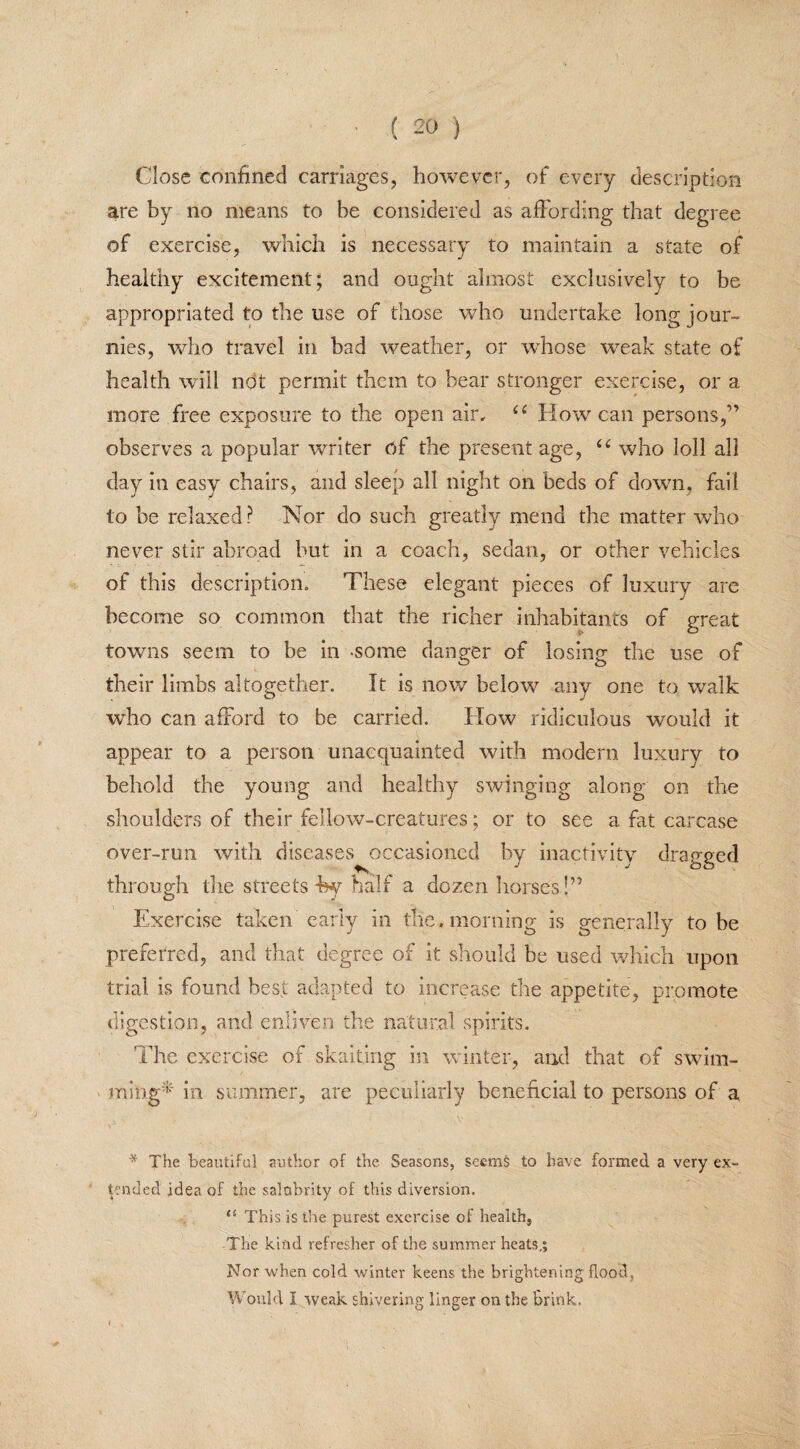 Close confined carriages, however, of every description are by no means to be considered as affording that degree of exercise, which is necessary to maintain a state of healthy excitement; and ought almost exclusively to be appropriated to the use of those who undertake long jour- nies, who travel in bad weather, or whose wreak state of health will not permit them to bear stronger exercise, or a more free exposure to the open air, ££ How can persons,” observes a popular writer of the present age, ££ who loll all day in easy chairs, and sleep all night on beds of down, fail to be relaxed? Nor do such greatly mend the matter who never stir abroad hut in a coach, sedan, or other vehicles of this description. These elegant pieces of luxury are become so common that the richer inhabitants of great towns seem to be in -some danger of losing the use of their limbs altogether. It is now belowr any one to walk who can afford to be carried. How ridiculous would it appear to a person unacquainted with modern luxury to behold the young and healthy swinging along on the shoulders of their fellow-creatures; or to see a fat carcase over-run with diseases occasioned by inactivity dragged through the streets %y half a dozen horses !” Exercise taken early in the. morning is generally to be preferred, and that degree of it should he used which upon trial is found best adapted to increase the appetite, promote digestion, and enliven the natural spirits. The exercise of skaitjng in winter, and that of swim¬ ming* in summer, are peculiarly beneficial to persons of a * The beautiful author of the Seasons, seems to have formed a very ex¬ tended idea of the salubrity of this diversion, 45 This is the purest exercise of health, The kind refresher of the summer heats,; Nor when cold winter keens the brightening flood , Would I weak shivering linger on the Brink,